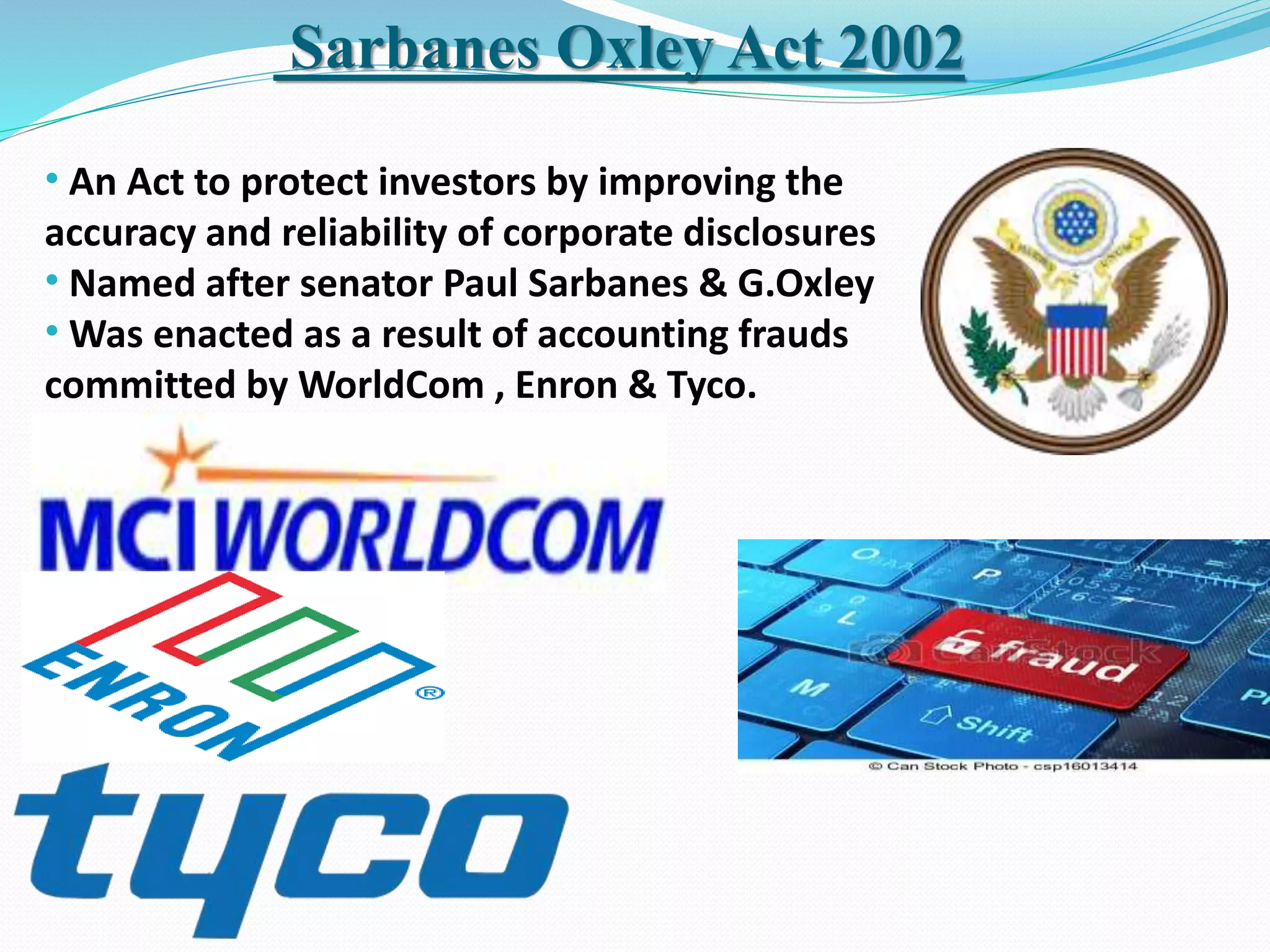 Sarbanes Oxley Act 2002
• An Act to protect investors by improving the
accuracy and reliability of corporate disclosures
• Named after senator Paul Sarbanes & G.Oxley
• Was enacted as a result of accounting frauds
committed by WorldCom , Enron & Tyco.
 