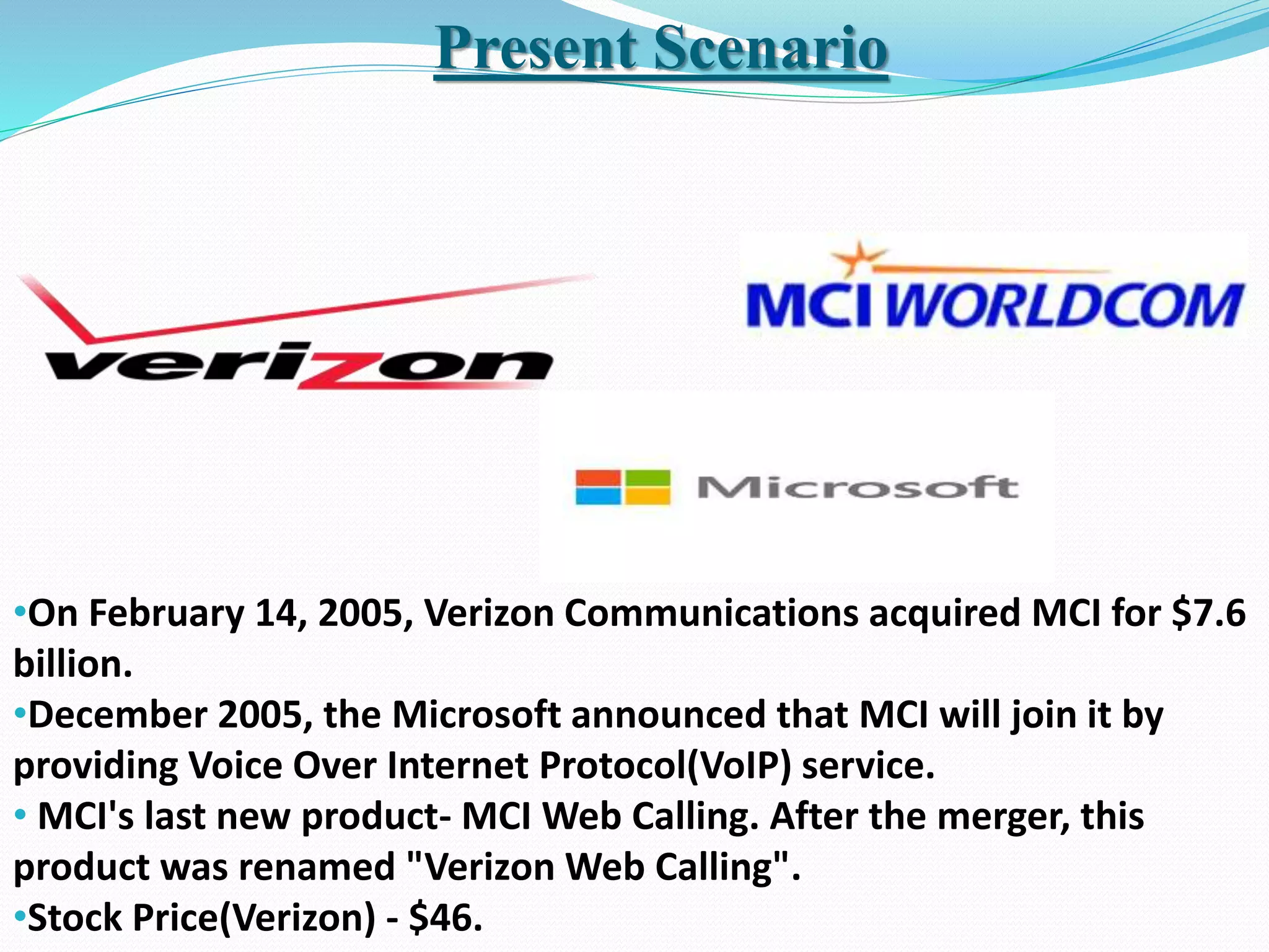 Present Scenario
•On February 14, 2005, Verizon Communications acquired MCI for $7.6
billion.
•December 2005, the Microsoft announced that MCI will join it by
providing Voice Over Internet Protocol(VoIP) service.
• MCI's last new product- MCI Web Calling. After the merger, this
product was renamed "Verizon Web Calling".
•Stock Price(Verizon) - $46.
 