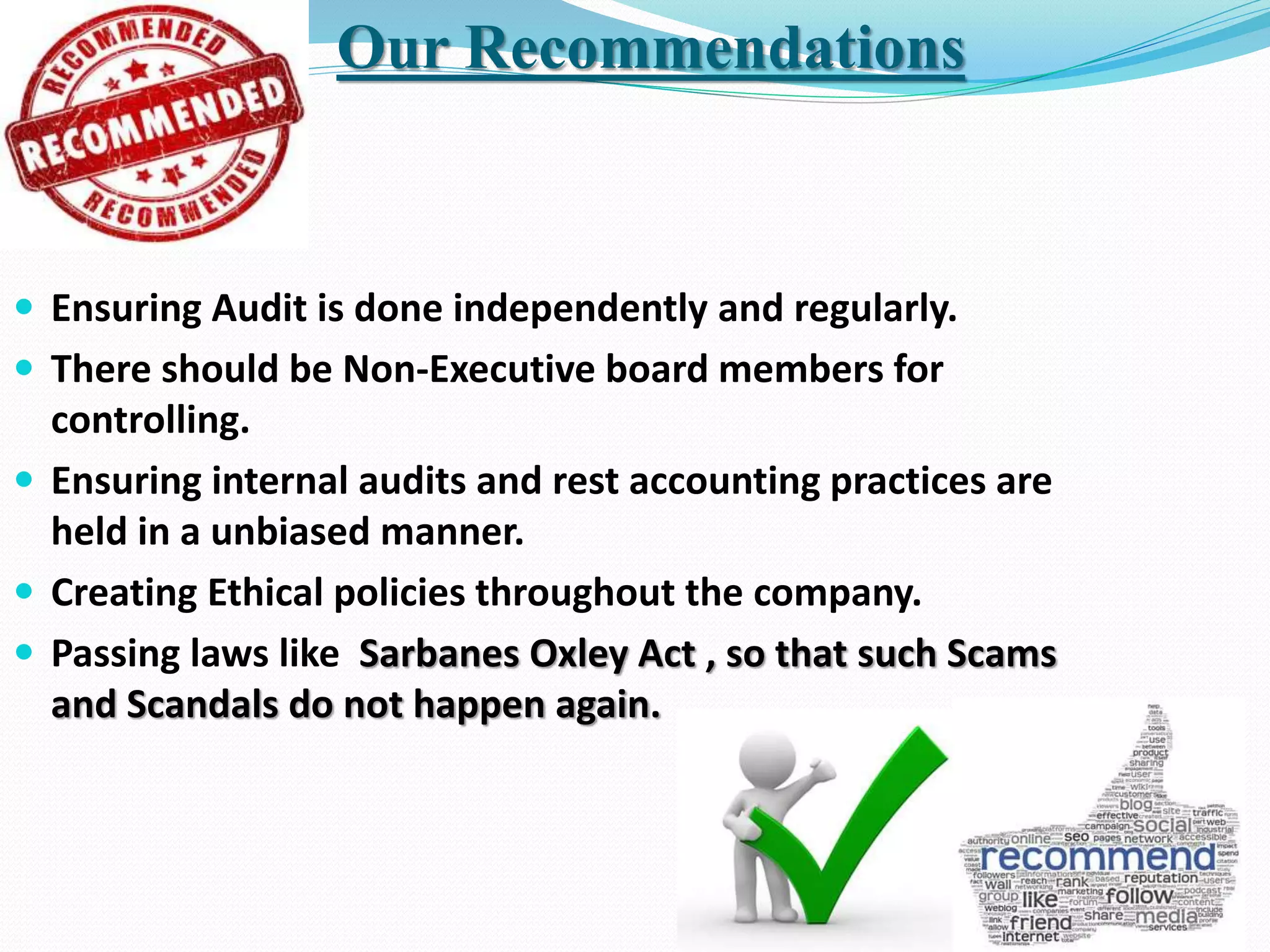  Ensuring Audit is done independently and regularly.
 There should be Non-Executive board members for
controlling.
 Ensuring internal audits and rest accounting practices are
held in a unbiased manner.
 Creating Ethical policies throughout the company.
 Passing laws like Sarbanes Oxley Act , so that such Scams
and Scandals do not happen again.
Our Recommendations
 