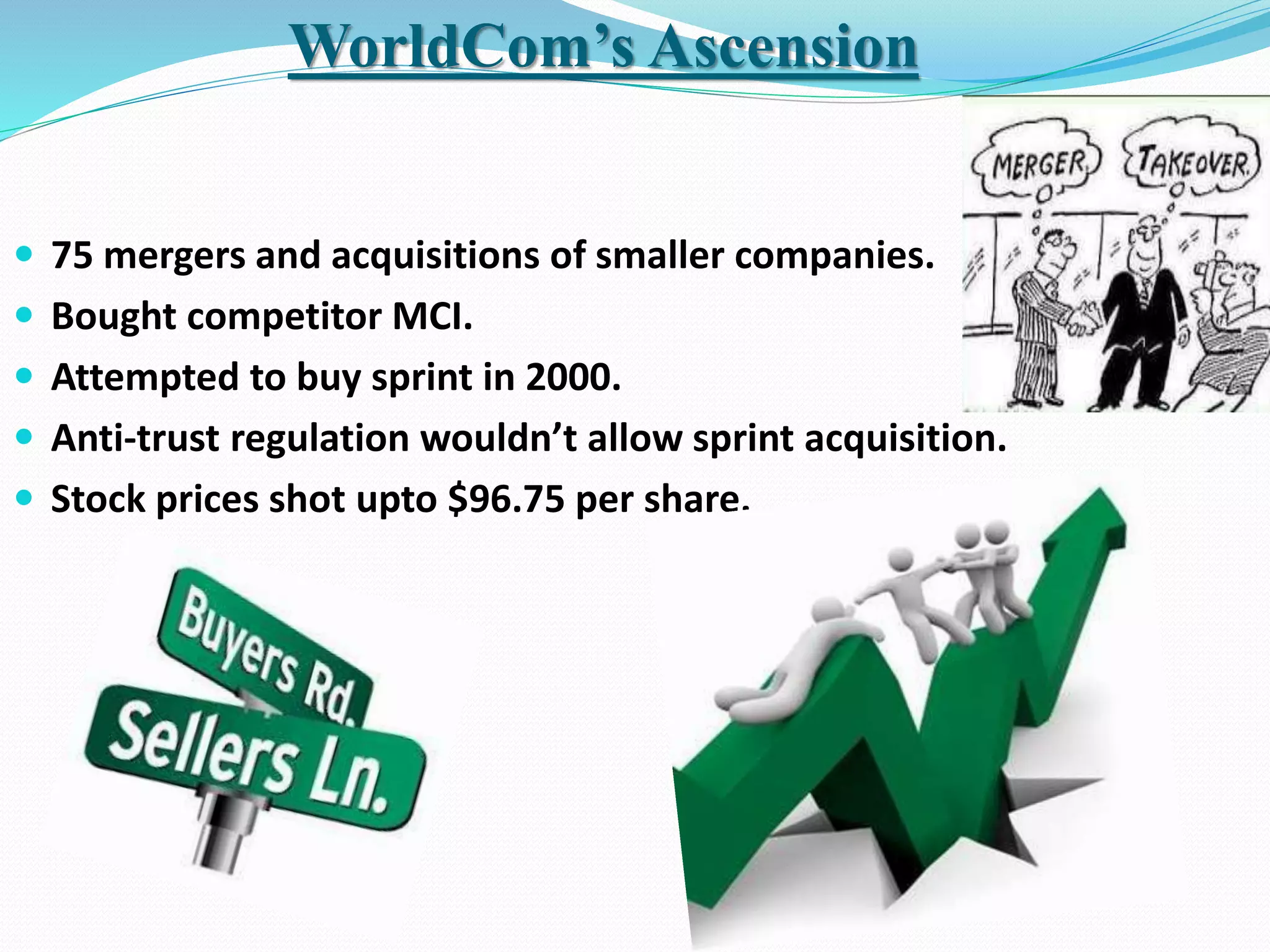  75 mergers and acquisitions of smaller companies.
 Bought competitor MCI.
 Attempted to buy sprint in 2000.
 Anti-trust regulation wouldn’t allow sprint acquisition.
 Stock prices shot upto $96.75 per share.
WorldCom’s Ascension
 