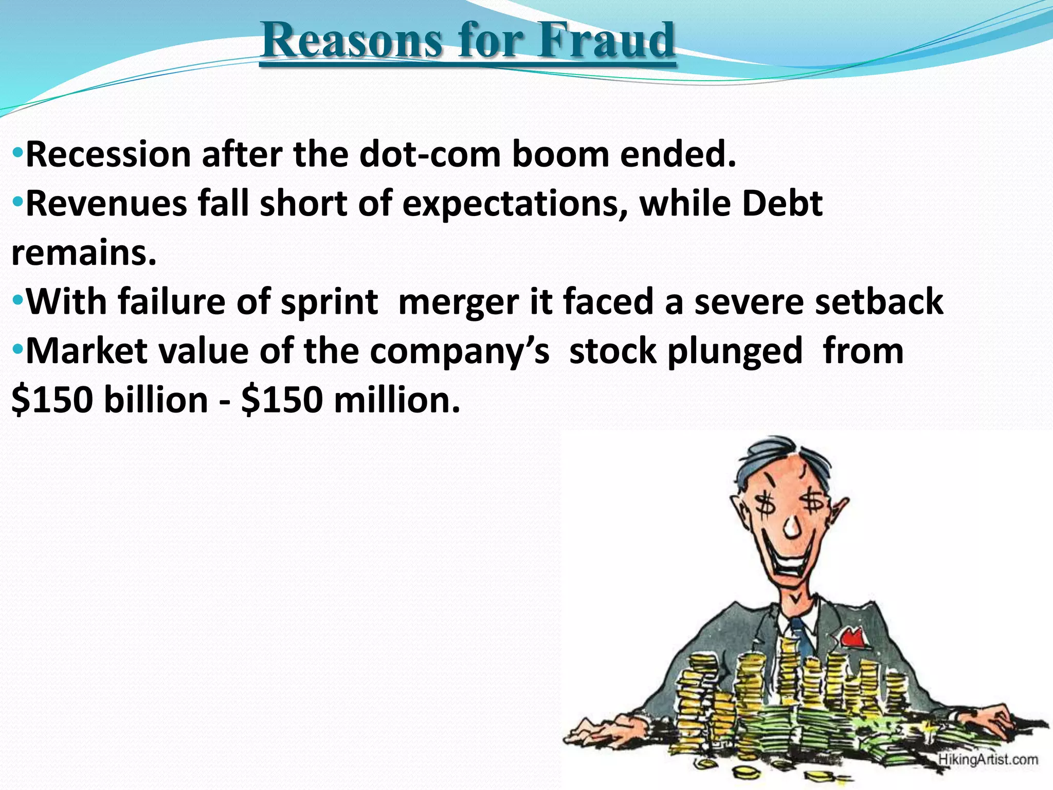 •Recession after the dot-com boom ended.
•Revenues fall short of expectations, while Debt
remains.
•With failure of sprint merger it faced a severe setback
•Market value of the company’s stock plunged from
$150 billion - $150 million.
Reasons for Fraud
 