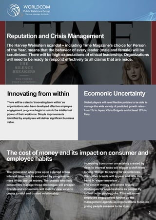 Ecomonic Uncertainty
Global players will need flexible policies to be able to
manage the wide variety of predicted growth rates -
from 1% in Japan, 4% in Bulgaria and at least 10% in
Peru.
Reputation and Crisis Management
The Harvey Weinstein scandal – including Time Magazine’s choice for Person
of the Year, means that the behavior of every leader (male and female) will be
scrutinized. There will be high expectations of ethical leadership. Organizations
will need to be ready to respond effectively to all claims that are made.
Innovating from within
There will be a rise in ‘innovating from within’ as
organizations who have developed effective employee
engagement programs begin to unlock the intellectual
power of their workforce. Simple improvements
identified by employees will deliver significant business
value.
The cost of money and its impact on consumer and
employee habits
The generation who grew up in a period of low
interest rates will be surprised by progressive
rises in the cost of money. The brands who help
consumers manage these challenges will prosper.
Brands and consumers will look for new ways to
create a valid and trusted relationship.
Increasing consumer uncertainty created by
rises in interest rates will trigger a shift from
buying ‘things’ to paying for experiences.
Disruptive brands will appear and ride this
trend in ‘experiencerism’.
The cost of money will create loyalty
challenges for organizations as people try
to find better paying jobs. This will move
employee engagement further up the
management agenda as organizations focus on
giving people reasons to be loyal.
 