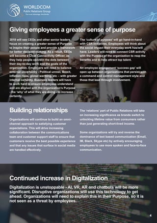 Giving employees a greater sense of purpose
2018 will see CEOs and other senior leaders
focus on creating a greater sense of Purpose
to inspire their people and provide a framework
for better decision-making. As a result, CEOs
will become a Chief Connectivity Officer, as
they help people connect the dots between
their day-to-day work and the goals of the
organization. Employers will need to balance
external uncertainty - Political unrest, Brexit,
inflation rises, global warming, etc – with greater
internal certainty. Business leaders will have
to work hard to ensure employees understand
and are aligned with the organization’s Purpose
- the ‘why’ of what they are doing - to increase
certainty.
The ‘culture of purpose’ will go hand-in-hand
with CSR initiatives. Employees will think about
the social impact their everyday work has/will
have. Leaders will need to connect CSR activity
with the Purpose of the organization to reap the
benefits and to help attract top talent.
An employee engagement ‘success gap’ will
open up between organizations that persist with
a command and control management style and
those that lead through involvement.
Building relationships
Organizations will continue to build an omni-
channel approach to satisfying customer
expectations. This will drive increasing
collaboration between the communications
team and customer support staff to ensure that
customers receive the best possible experience
and that any issues that surface in social media
are handled effectively.
The ‘relations’ part of Public Relations will take
on increasing significance as brands switch to
unlocking lifetime value from consumers rather
than just generating short-lived income.
Some organizations will try and reverse the
dominance of text based communication (Email,
IM, Slack, Skype etc) by actively encouraging
employees to use more spoken and face-to-face
communication.
Continued increase in Digitalization
Digitalization is unstoppable - AI, VR, AR and chatbots will be more
significant. Disruptive organizations will use this technology to get
ahead. Organizations will need to explain this in their Purpose, so it is
not seen as a threat by employees.
 