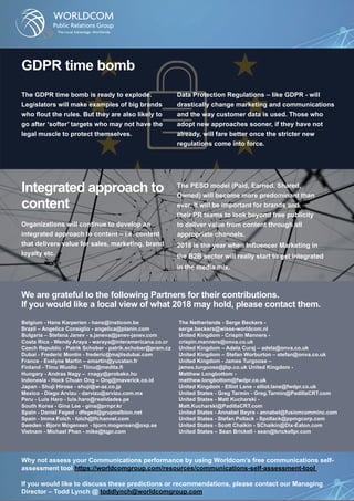 GDPR time bomb
The GDPR time bomb is ready to explode.
Legislators will make examples of big brands
who flout the rules. But they are also likely to
go after ‘softer’ targets who may not have the
legal muscle to protect themselves.
Data Protection Regulations – like GDPR - will
drastically change marketing and communications
and the way customer data is used. Those who
adopt new approaches sooner, if they have not
already, will fare better once the stricter new
regulations come into force.
Integrated approach to
content
Organizations will continue to develop an
integrated approach to content – i.e. content
that delivers value for sales, marketing, brand
loyalty etc.
The PESO model (Paid, Earned, Shared,
Owned) will become more predominant than
ever. It will be important for brands and
their PR teams to look beyond free publicity
to deliver value from content through all
appropriate channels.
2018 is the year when Influencer Marketing in
the B2B sector will really start to get integrated
in the media mix.
We are grateful to the following Partners for their contributions.
If you would like a local view of what 2018 may hold, please contact them.
Belgium - Hans Karperien - hans@insticom.be
Brazil – Angelica Consiglio - angelica@planin.com
Bulgaria – Stefana Janev - s.janeva@janev-janev.com
Costa Rica - Wendy Araya - waraya@interamericana.co.cr
Czech Republic - Patrik Schober - patrik.schober@pram.cz
Dubai - Frederic Montin - frederic@majlisdubai.com
France - Evelyne Martin – emartin@yucatan.fr
Finland - Tiinu Wuolio – Tiinu@medita.fi
Hungary - Andras Nagy – rnagy@probako.hu
Indonesia - Hock Chuan Ong – Ong@maverick.co.id
Japan - Shuji Hirose - shuji@w-az.co.jp
Mexico - Diego Arvizu - darvizu@arvizu.com.mx
Peru - Luis Haro - luis.haro@realidades.pe
South Korea - Gina Lee - gina@prnpr.kr
Spain - Daniel Feged - dfeged@grupoalbion.net
Spain - Imma Folch - folch@lfchannel.com
Sweden - Bjorn Mogensen - bjorn.mogensen@oxp.se
Vietnam - Michael Phan - mike@tqpr.com
The Netherlands - Serge Beckers -
serge.beckers@wisse-worldcom.nl
United Kingdom - Crispin Manners -
crispin.manners@onva.co.uk
United Kingdom – Adela Curaj – adela@onva.co.uk
United Kingdom – Stefan Worburton – stefan@onva.co.uk
United Kingdom - James Turgoose –
james.turgoose@jbp.co.uk United Kingdom -
Matthew Longbottom -
matthew.longbottom@fwdpr.co.uk
United Kingdom - Elliot Lane - elliot.lane@fwdpr.co.uk
United States - Greg Tarmin - Greg.Tarmin@PadillaCRT.com
United States - Matt Kucharski -
Matt.Kucharski@PadillaCRT.com
United States - Annabel Beyra - annabel@fusioncomminc.com
United States - Stefan Pollack - Spollack@ppmgcorp.com
United States - Scott Chaikin - SChaikin@Dix-Eaton.com
United States – Sean Brickell - sean@brickellpr.com
Why not assess your Communications performance by using Worldcom’s free communications self-
assessment tool https://worldcomgroup.com/resources/communications-self-assessment-tool
If you would like to discuss these predictions or recommendations, please contact our Managing
Director – Todd Lynch @ toddlynch@worldcomgroup.com
 