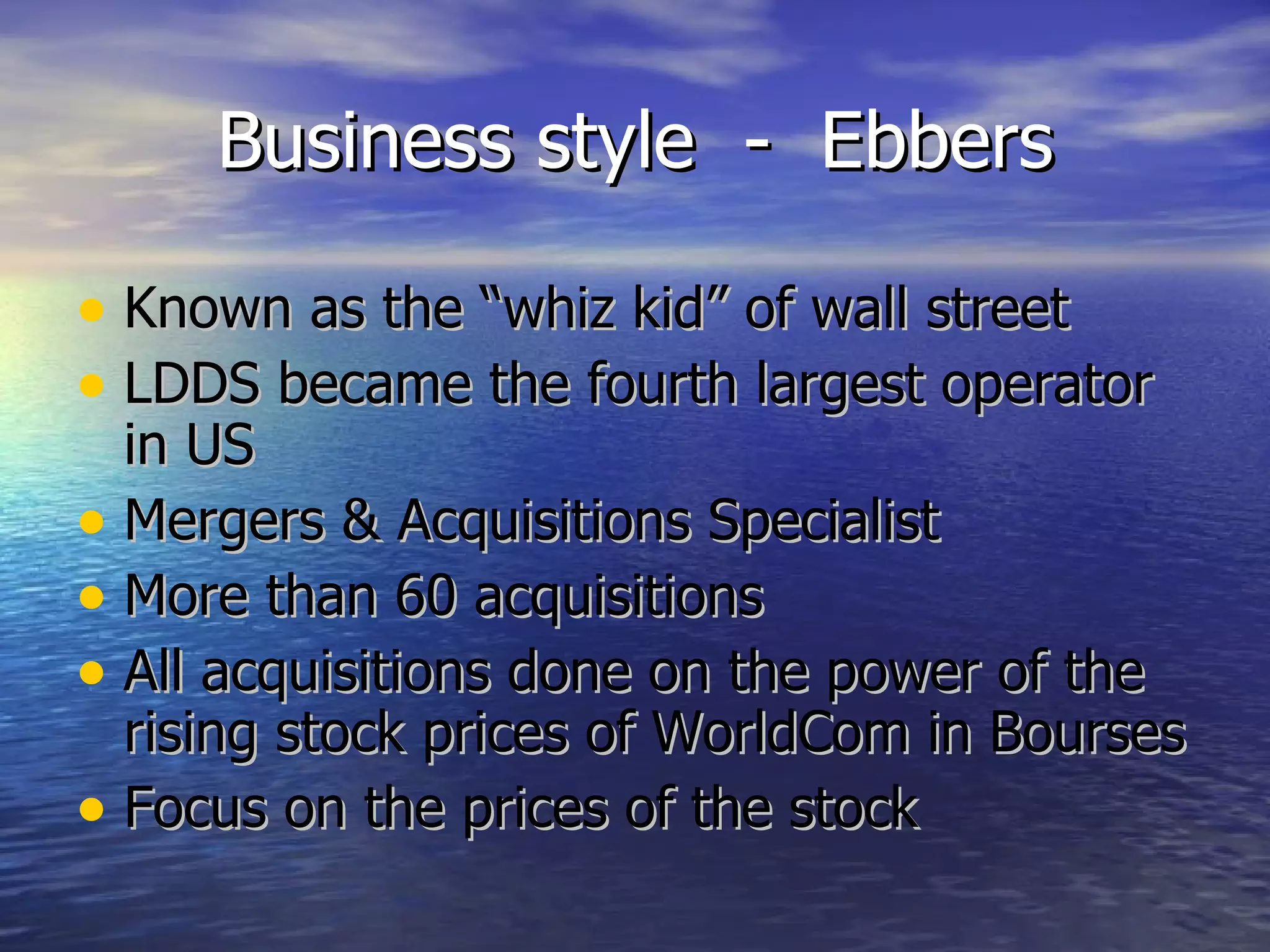 Business style  -  Ebbers Known as the “whiz kid” of wall street LDDS became the fourth largest operator in US Mergers & Acquisitions Specialist More than 60 acquisitions All acquisitions done on the power of the rising stock prices of WorldCom in Bourses Focus on the prices of the stock 