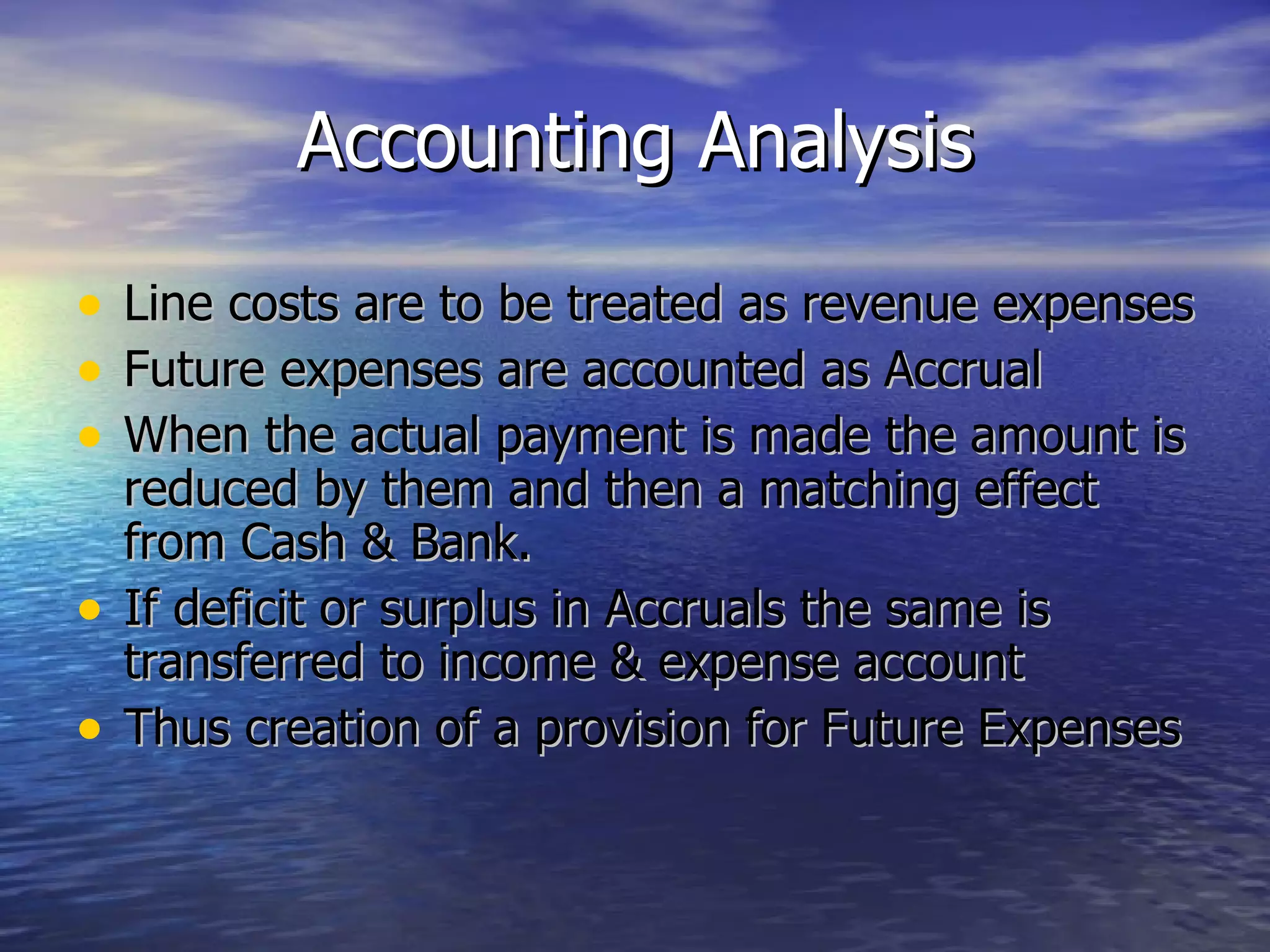 Accounting Analysis Line costs are to be treated as revenue expenses Future expenses are accounted as Accrual  When the actual payment is made the amount is reduced by them and then a matching effect from Cash & Bank. If deficit or surplus in Accruals the same is transferred to income & expense account Thus creation of a provision for Future Expenses 