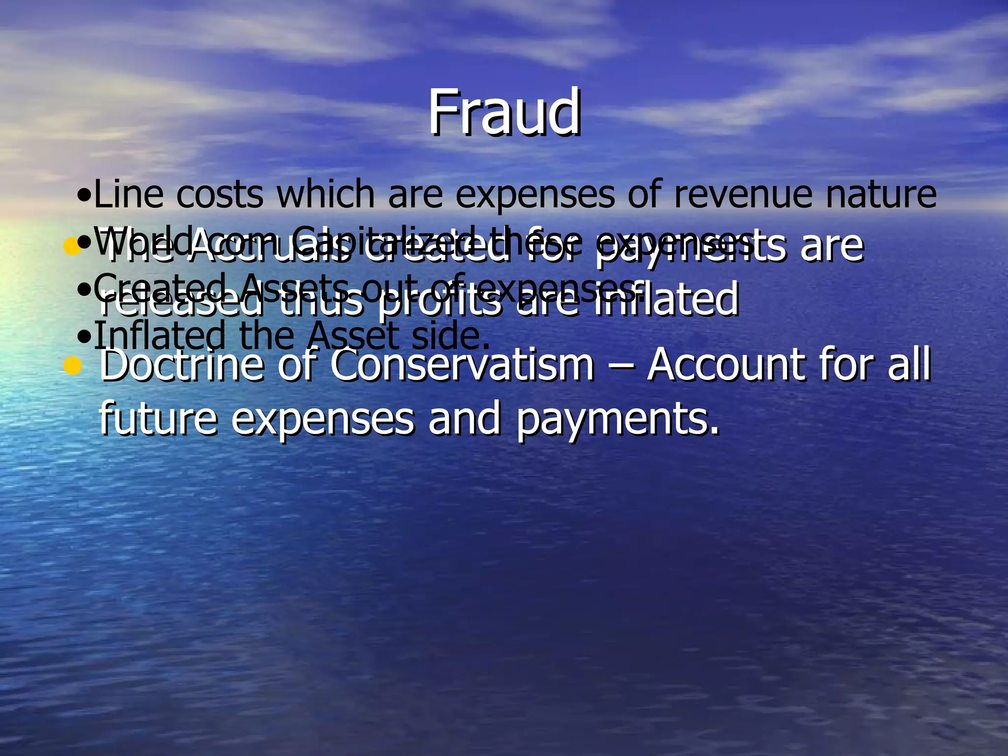 Fraud The Accruals created for payments are released thus profits are inflated Doctrine of Conservatism – Account for all future expenses and payments. Line costs which are expenses of revenue nature World com Capitalized these expenses Created Assets out of expenses. Inflated the Asset side.  