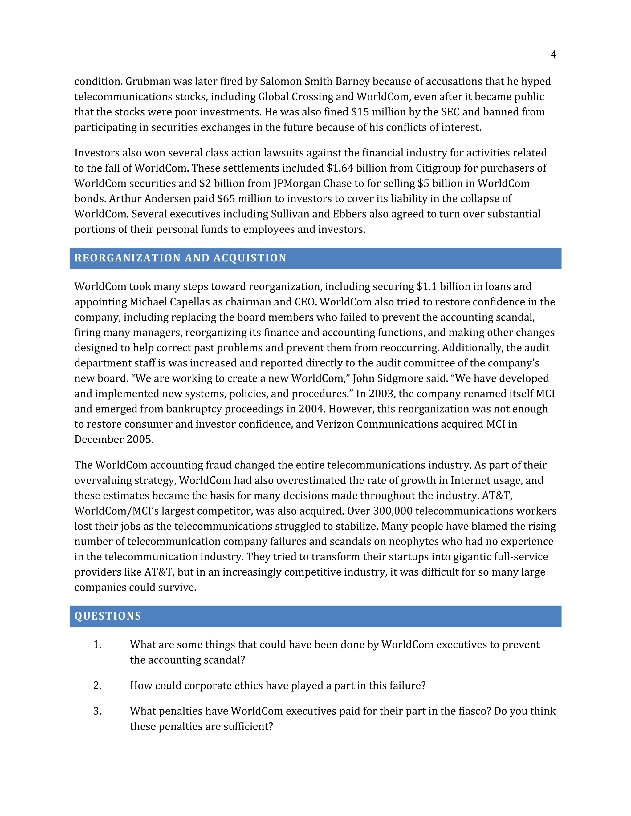 4
condition. Grubman was later fired by Salomon Smith Barney because of accusations that he hyped
telecommunications stocks, including Global Crossing and WorldCom, even after it became public
that the stocks were poor investments. He was also fined $15 million by the SEC and banned from
participating in securities exchanges in the future because of his conflicts of interest.
Investors also won several class action lawsuits against the financial industry for activities related
to the fall of WorldCom. These settlements included $1.64 billion from Citigroup for purchasers of
WorldCom securities and $2 billion from JPMorgan Chase to for selling $5 billion in WorldCom
bonds. Arthur Andersen paid $65 million to investors to cover its liability in the collapse of
WorldCom. Several executives including Sullivan and Ebbers also agreed to turn over substantial
portions of their personal funds to employees and investors.
REORGANIZATION AND ACQUISTION
WorldCom took many steps toward reorganization, including securing $1.1 billion in loans and
appointing Michael Capellas as chairman and CEO. WorldCom also tried to restore confidence in the
company, including replacing the board members who failed to prevent the accounting scandal,
firing many managers, reorganizing its finance and accounting functions, and making other changes
designed to help correct past problems and prevent them from reoccurring. Additionally, the audit
department staff is was increased and reported directly to the audit committee of the company’s
new board. “We are working to create a new WorldCom,” John Sidgmore said. “We have developed
and implemented new systems, policies, and procedures.” In 2003, the company renamed itself MCI
and emerged from bankruptcy proceedings in 2004. However, this reorganization was not enough
to restore consumer and investor confidence, and Verizon Communications acquired MCI in
December 2005.
The WorldCom accounting fraud changed the entire telecommunications industry. As part of their
overvaluing strategy, WorldCom had also overestimated the rate of growth in Internet usage, and
these estimates became the basis for many decisions made throughout the industry. AT&T,
WorldCom/MCI’s largest competitor, was also acquired. Over 300,000 telecommunications workers
lost their jobs as the telecommunications struggled to stabilize. Many people have blamed the rising
number of telecommunication company failures and scandals on neophytes who had no experience
in the telecommunication industry. They tried to transform their startups into gigantic full-service
providers like AT&T, but in an increasingly competitive industry, it was difficult for so many large
companies could survive.
QUESTIONS
1. What are some things that could have been done by WorldCom executives to prevent
the accounting scandal?
2. How could corporate ethics have played a part in this failure?
3. What penalties have WorldCom executives paid for their part in the fiasco? Do you think
these penalties are sufficient?
 