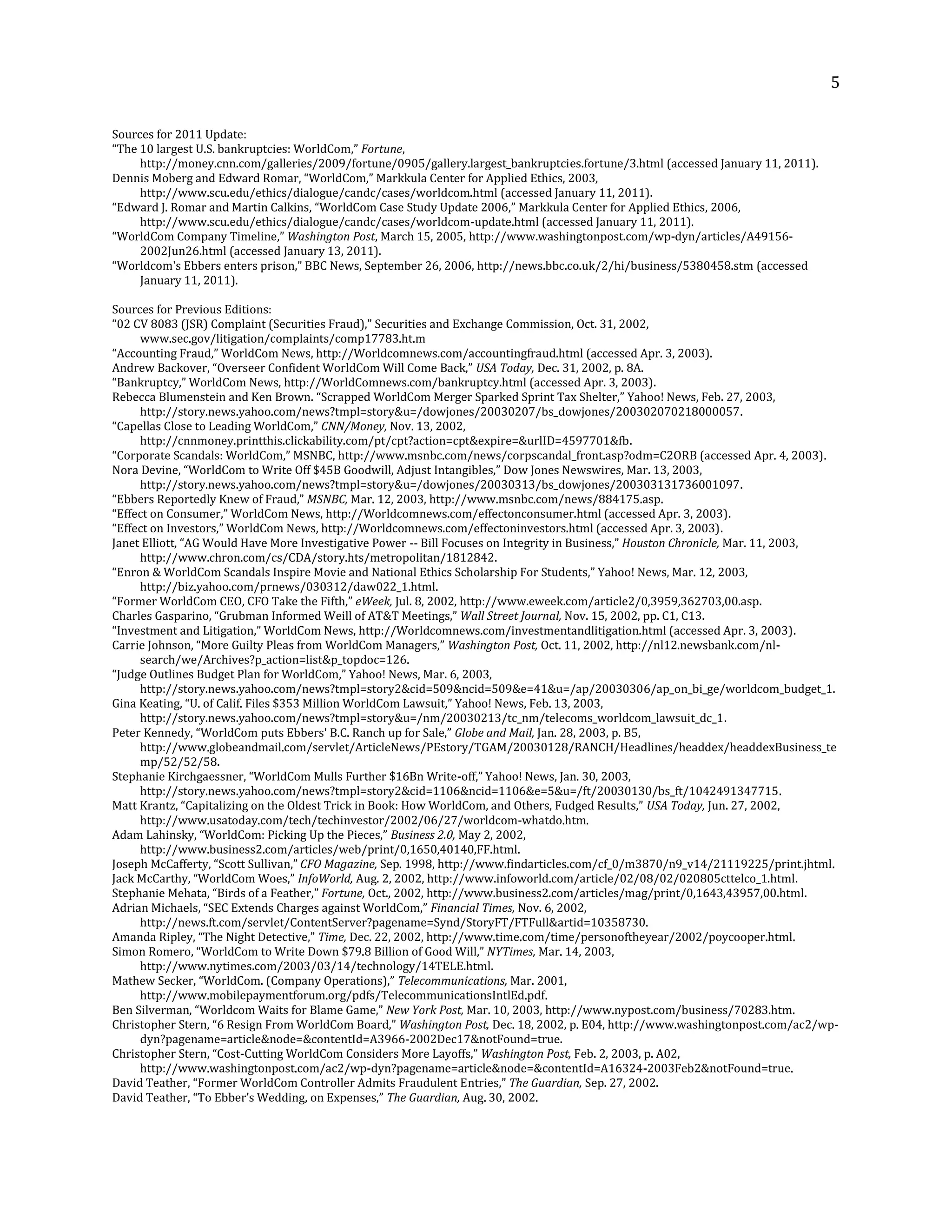 5
Sources for 2011 Update:
“The 10 largest U.S. bankruptcies: WorldCom,” Fortune,
http://money.cnn.com/galleries/2009/fortune/0905/gallery.largest_bankruptcies.fortune/3.html (accessed January 11, 2011).
Dennis Moberg and Edward Romar, “WorldCom,” Markkula Center for Applied Ethics, 2003,
http://www.scu.edu/ethics/dialogue/candc/cases/worldcom.html (accessed January 11, 2011).
“Edward J. Romar and Martin Calkins, “WorldCom Case Study Update 2006,” Markkula Center for Applied Ethics, 2006,
http://www.scu.edu/ethics/dialogue/candc/cases/worldcom-update.html (accessed January 11, 2011).
“WorldCom Company Timeline,” Washington Post, March 15, 2005, http://www.washingtonpost.com/wp-dyn/articles/A49156-
2002Jun26.html (accessed January 13, 2011).
“Worldcom's Ebbers enters prison,” BBC News, September 26, 2006, http://news.bbc.co.uk/2/hi/business/5380458.stm (accessed
January 11, 2011).
Sources for Previous Editions:
“02 CV 8083 (JSR) Complaint (Securities Fraud),” Securities and Exchange Commission, Oct. 31, 2002,
www.sec.gov/litigation/complaints/comp17783.ht.m
“Accounting Fraud,” WorldCom News, http://Worldcomnews.com/accountingfraud.html (accessed Apr. 3, 2003).
Andrew Backover, “Overseer Confident WorldCom Will Come Back,” USA Today, Dec. 31, 2002, p. 8A.
“Bankruptcy,” WorldCom News, http://WorldComnews.com/bankruptcy.html (accessed Apr. 3, 2003).
Rebecca Blumenstein and Ken Brown. “Scrapped WorldCom Merger Sparked Sprint Tax Shelter,” Yahoo! News, Feb. 27, 2003,
http://story.news.yahoo.com/news?tmpl=story&u=/dowjones/20030207/bs_dowjones/200302070218000057.
“Capellas Close to Leading WorldCom,” CNN/Money, Nov. 13, 2002,
http://cnnmoney.printthis.clickability.com/pt/cpt?action=cpt&expire=&urlID=4597701&fb.
“Corporate Scandals: WorldCom,” MSNBC, http://www.msnbc.com/news/corpscandal_front.asp?odm=C2ORB (accessed Apr. 4, 2003).
Nora Devine, “WorldCom to Write Off $45B Goodwill, Adjust Intangibles,” Dow Jones Newswires, Mar. 13, 2003,
http://story.news.yahoo.com/news?tmpl=story&u=/dowjones/20030313/bs_dowjones/200303131736001097.
“Ebbers Reportedly Knew of Fraud,” MSNBC, Mar. 12, 2003, http://www.msnbc.com/news/884175.asp.
“Effect on Consumer,” WorldCom News, http://Worldcomnews.com/effectonconsumer.html (accessed Apr. 3, 2003).
“Effect on Investors,” WorldCom News, http://Worldcomnews.com/effectoninvestors.html (accessed Apr. 3, 2003).
Janet Elliott, “AG Would Have More Investigative Power -- Bill Focuses on Integrity in Business,” Houston Chronicle, Mar. 11, 2003,
http://www.chron.com/cs/CDA/story.hts/metropolitan/1812842.
“Enron & WorldCom Scandals Inspire Movie and National Ethics Scholarship For Students,” Yahoo! News, Mar. 12, 2003,
http://biz.yahoo.com/prnews/030312/daw022_1.html.
“Former WorldCom CEO, CFO Take the Fifth,” eWeek, Jul. 8, 2002, http://www.eweek.com/article2/0,3959,362703,00.asp.
Charles Gasparino, “Grubman Informed Weill of AT&T Meetings,” Wall Street Journal, Nov. 15, 2002, pp. C1, C13.
“Investment and Litigation,” WorldCom News, http://Worldcomnews.com/investmentandlitigation.html (accessed Apr. 3, 2003).
Carrie Johnson, “More Guilty Pleas from WorldCom Managers,” Washington Post, Oct. 11, 2002, http://nl12.newsbank.com/nl-
search/we/Archives?p_action=list&p_topdoc=126.
“Judge Outlines Budget Plan for WorldCom,” Yahoo! News, Mar. 6, 2003,
http://story.news.yahoo.com/news?tmpl=story2&cid=509&ncid=509&e=41&u=/ap/20030306/ap_on_bi_ge/worldcom_budget_1.
Gina Keating, “U. of Calif. Files $353 Million WorldCom Lawsuit,” Yahoo! News, Feb. 13, 2003,
http://story.news.yahoo.com/news?tmpl=story&u=/nm/20030213/tc_nm/telecoms_worldcom_lawsuit_dc_1.
Peter Kennedy, “WorldCom puts Ebbers' B.C. Ranch up for Sale,” Globe and Mail, Jan. 28, 2003, p. B5,
http://www.globeandmail.com/servlet/ArticleNews/PEstory/TGAM/20030128/RANCH/Headlines/headdex/headdexBusiness_te
mp/52/52/58.
Stephanie Kirchgaessner, “WorldCom Mulls Further $16Bn Write-off,” Yahoo! News, Jan. 30, 2003,
http://story.news.yahoo.com/news?tmpl=story2&cid=1106&ncid=1106&e=5&u=/ft/20030130/bs_ft/1042491347715.
Matt Krantz, “Capitalizing on the Oldest Trick in Book: How WorldCom, and Others, Fudged Results,” USA Today, Jun. 27, 2002,
http://www.usatoday.com/tech/techinvestor/2002/06/27/worldcom-whatdo.htm.
Adam Lahinsky, “WorldCom: Picking Up the Pieces,” Business 2.0, May 2, 2002,
http://www.business2.com/articles/web/print/0,1650,40140,FF.html.
Joseph McCafferty, “Scott Sullivan,” CFO Magazine, Sep. 1998, http://www.findarticles.com/cf_0/m3870/n9_v14/21119225/print.jhtml.
Jack McCarthy, “WorldCom Woes,” InfoWorld, Aug. 2, 2002, http://www.infoworld.com/article/02/08/02/020805cttelco_1.html.
Stephanie Mehata, “Birds of a Feather,” Fortune, Oct., 2002, http://www.business2.com/articles/mag/print/0,1643,43957,00.html.
Adrian Michaels, “SEC Extends Charges against WorldCom,” Financial Times, Nov. 6, 2002,
http://news.ft.com/servlet/ContentServer?pagename=Synd/StoryFT/FTFull&artid=10358730.
Amanda Ripley, “The Night Detective,” Time, Dec. 22, 2002, http://www.time.com/time/personoftheyear/2002/poycooper.html.
Simon Romero, “WorldCom to Write Down $79.8 Billion of Good Will,” NYTimes, Mar. 14, 2003,
http://www.nytimes.com/2003/03/14/technology/14TELE.html.
Mathew Secker, “WorldCom. (Company Operations),” Telecommunications, Mar. 2001,
http://www.mobilepaymentforum.org/pdfs/TelecommunicationsIntlEd.pdf.
Ben Silverman, “Worldcom Waits for Blame Game,” New York Post, Mar. 10, 2003, http://www.nypost.com/business/70283.htm.
Christopher Stern, “6 Resign From WorldCom Board,” Washington Post, Dec. 18, 2002, p. E04, http://www.washingtonpost.com/ac2/wp-
dyn?pagename=article&node=&contentId=A3966-2002Dec17&notFound=true.
Christopher Stern, “Cost-Cutting WorldCom Considers More Layoffs,” Washington Post, Feb. 2, 2003, p. A02,
http://www.washingtonpost.com/ac2/wp-dyn?pagename=article&node=&contentId=A16324-2003Feb2&notFound=true.
David Teather, “Former WorldCom Controller Admits Fraudulent Entries,” The Guardian, Sep. 27, 2002.
David Teather, “To Ebber’s Wedding, on Expenses,” The Guardian, Aug. 30, 2002.
 
