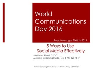 5 Ways to Use
Social Media Effectively
Melissa A. Rosati, CPCC
Melissa’s Coaching Studio, LLC | 917-628-4547
World
Communications
Day 2016
Melissa's Coaching Studio, LLC | Awe. Share it Wisely. | #WCD2016
Papal Messages 2006 to 2015
 