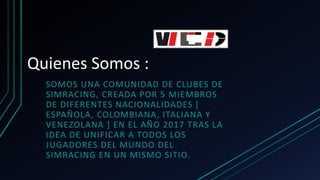 Quienes Somos :
SOMOS UNA COMUNIDAD DE CLUBES DE
SIMRACING, CREADA POR 5 MIEMBROS
DE DIFERENTES NACIONALIDADES [
ESPAÑOLA, COLOMBIANA, ITALIANA Y
VENEZOLANA ] EN EL AÑO 2017 TRAS LA
IDEA DE UNIFICAR A TODOS LOS
JUGADORES DEL MUNDO DEL
SIMRACING EN UN MISMO SITIO.
 