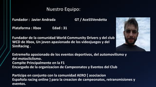 Nuestro Equipo:
Fundador : Javier Andrada GT / AceSSVendetta
Plataforma : Xbox Edad : 31
Fundador de la comunidad World Community Drivers y del club
WCD de Xbox, Un joven apasionado de los videojuegos y del
SimRacing .
Extremeño apasionado de los eventos deportivos, del automovilismo y
del motocliclismo.
Compite Principalmente en la F1
Encargado de la organizacion de Campeonatos y Eventos del Club
Participa en conjunto con la comunidad AERO [ asociacion
Española racing online ] para la creacion de campeonatos, retransmisiones y
eventos.
 