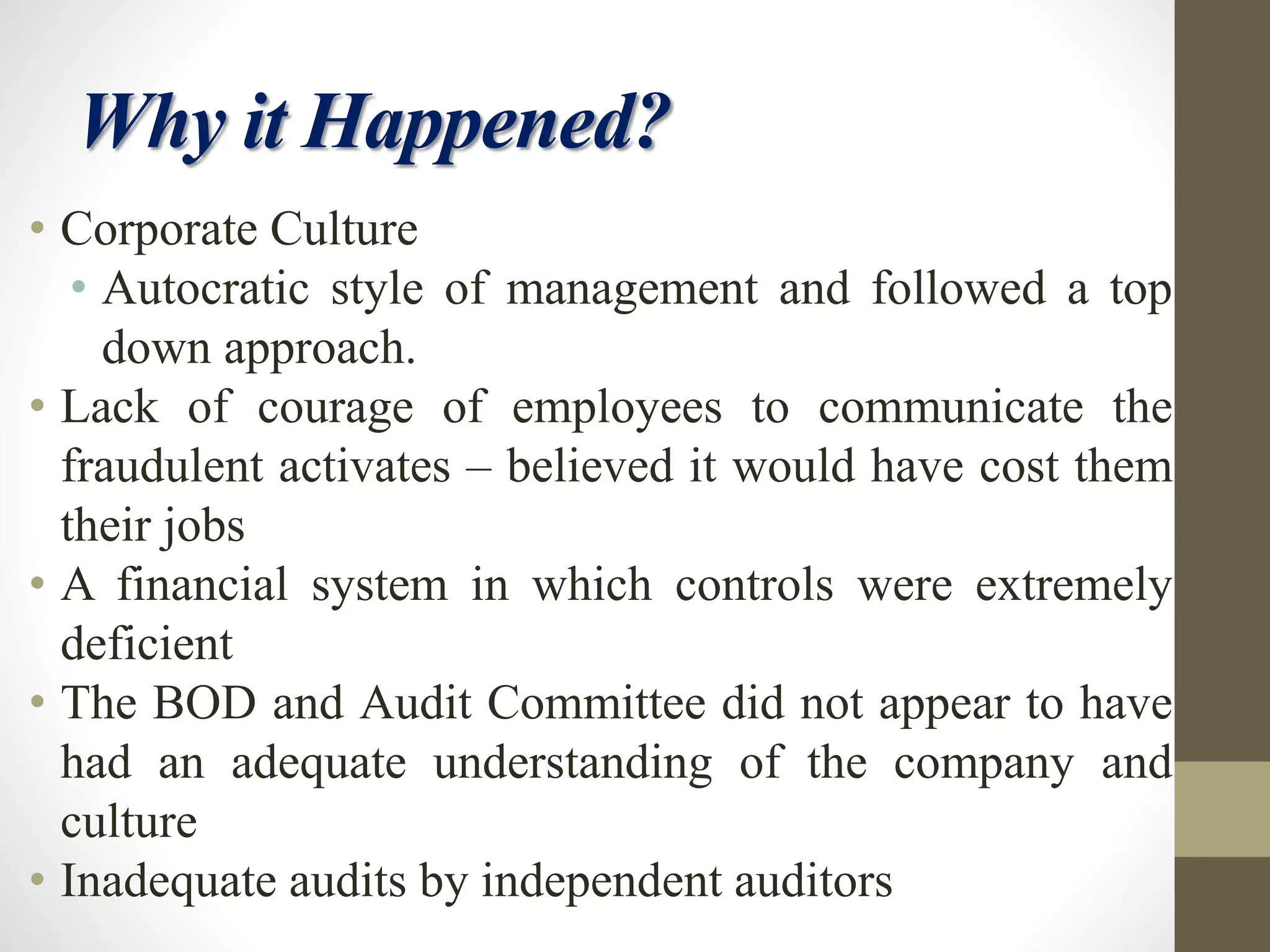 Why it Happened?
• Corporate Culture
• Autocratic style of management and followed a top
down approach.
• Lack of courage of employees to communicate the
fraudulent activates – believed it would have cost them
their jobs
• A financial system in which controls were extremely
deficient
• The BOD and Audit Committee did not appear to have
had an adequate understanding of the company and
culture
• Inadequate audits by independent auditors
 