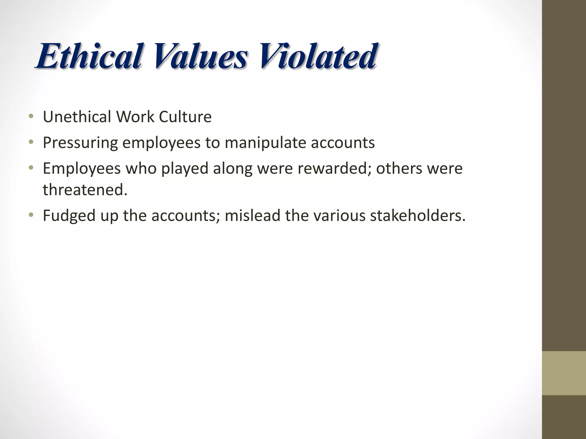 Ethical Values Violated
• Unethical Work Culture
• Pressuring employees to manipulate accounts
• Employees who played along were rewarded; others were
threatened.
• Fudged up the accounts; mislead the various stakeholders.
 