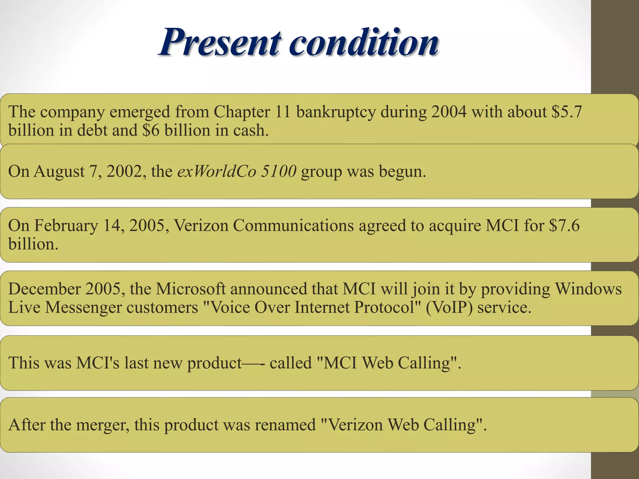 Present condition
The company emerged from Chapter 11 bankruptcy during 2004 with about $5.7
billion in debt and $6 billion in cash.
On August 7, 2002, the exWorldCo 5100 group was begun.
On February 14, 2005, Verizon Communications agreed to acquire MCI for $7.6
billion.
December 2005, the Microsoft announced that MCI will join it by providing Windows
Live Messenger customers "Voice Over Internet Protocol" (VoIP) service.
This was MCI's last new product—- called "MCI Web Calling".
After the merger, this product was renamed "Verizon Web Calling".
 
