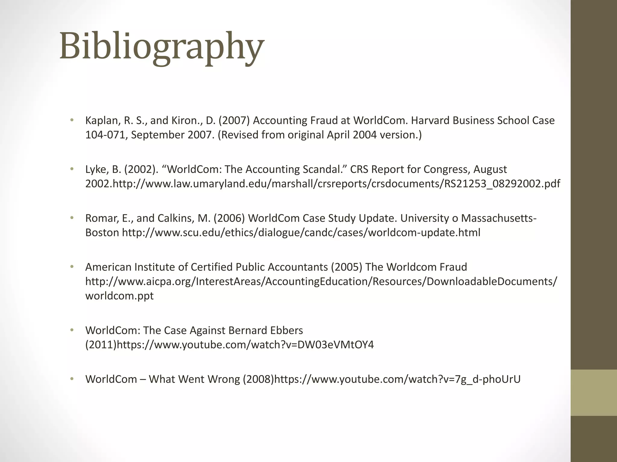 Bibliography
• Kaplan, R. S., and Kiron., D. (2007) Accounting Fraud at WorldCom. Harvard Business School Case
104-071, September 2007. (Revised from original April 2004 version.)
• Lyke, B. (2002). “WorldCom: The Accounting Scandal.” CRS Report for Congress, August
2002.http://www.law.umaryland.edu/marshall/crsreports/crsdocuments/RS21253_08292002.pdf
• Romar, E., and Calkins, M. (2006) WorldCom Case Study Update. University o Massachusetts-
Boston http://www.scu.edu/ethics/dialogue/candc/cases/worldcom-update.html
• American Institute of Certified Public Accountants (2005) The Worldcom Fraud
http://www.aicpa.org/InterestAreas/AccountingEducation/Resources/DownloadableDocuments/
worldcom.ppt
• WorldCom: The Case Against Bernard Ebbers
(2011)https://www.youtube.com/watch?v=DW03eVMtOY4
• WorldCom – What Went Wrong (2008)https://www.youtube.com/watch?v=7g_d-phoUrU
 