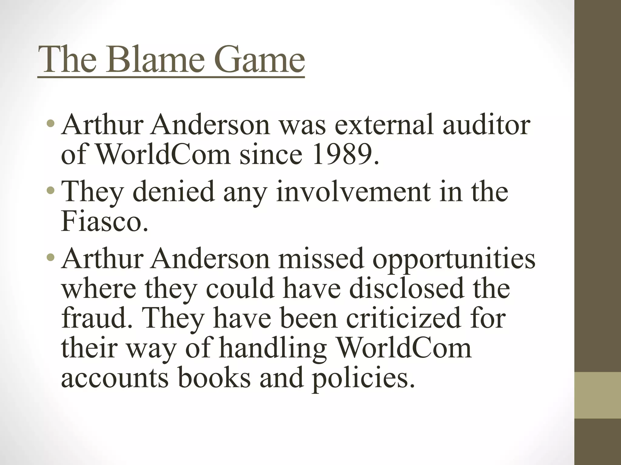 The Blame Game
•Arthur Anderson was external auditor
of WorldCom since 1989.
•They denied any involvement in the
Fiasco.
•Arthur Anderson missed opportunities
where they could have disclosed the
fraud. They have been criticized for
their way of handling WorldCom
accounts books and policies.
 
