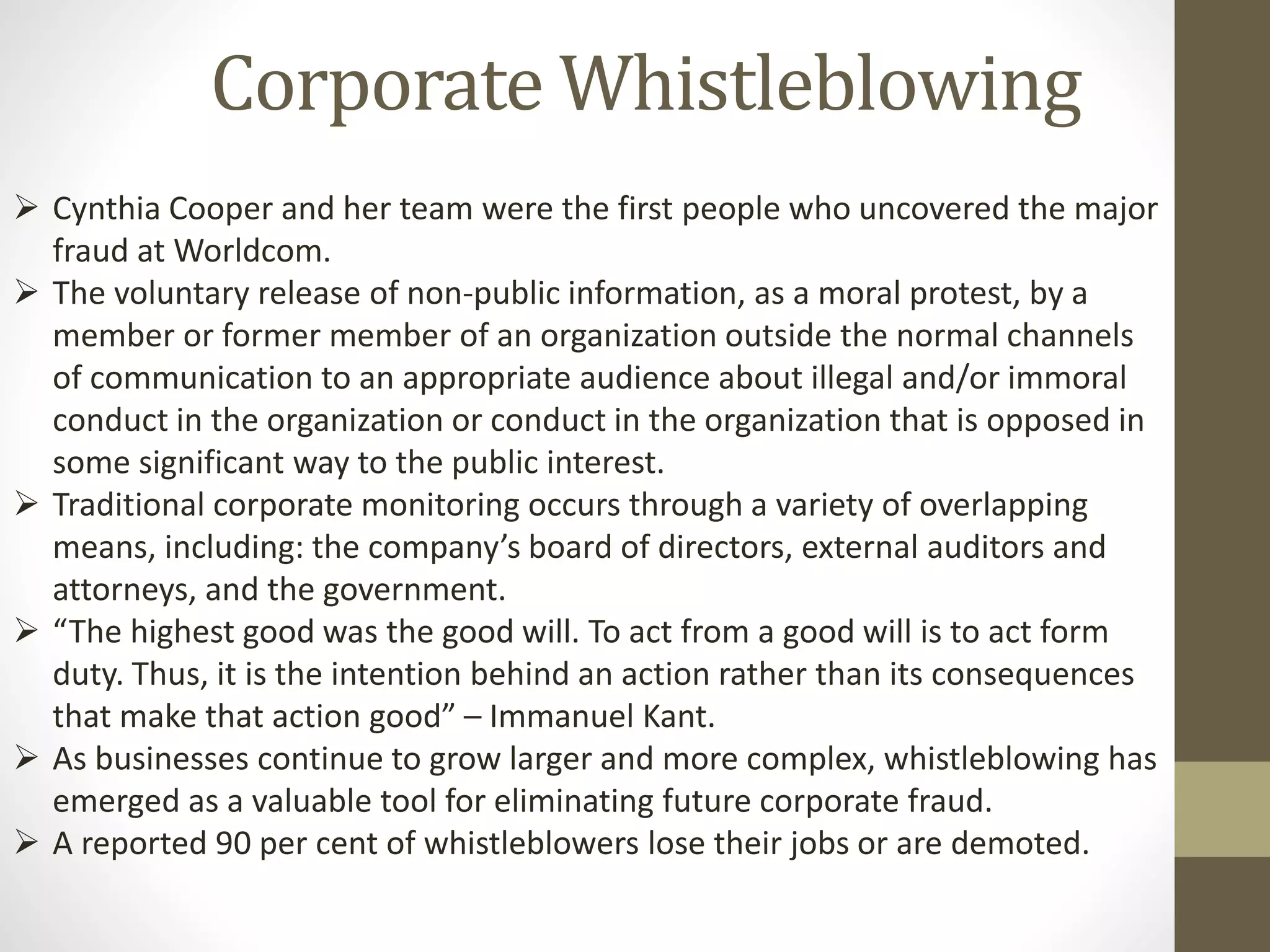 Corporate Whistleblowing
 Cynthia Cooper and her team were the first people who uncovered the major
fraud at Worldcom.
 The voluntary release of non-public information, as a moral protest, by a
member or former member of an organization outside the normal channels
of communication to an appropriate audience about illegal and/or immoral
conduct in the organization or conduct in the organization that is opposed in
some significant way to the public interest.
 Traditional corporate monitoring occurs through a variety of overlapping
means, including: the company’s board of directors, external auditors and
attorneys, and the government.
 “The highest good was the good will. To act from a good will is to act form
duty. Thus, it is the intention behind an action rather than its consequences
that make that action good” – Immanuel Kant.
 As businesses continue to grow larger and more complex, whistleblowing has
emerged as a valuable tool for eliminating future corporate fraud.
 A reported 90 per cent of whistleblowers lose their jobs or are demoted.
 