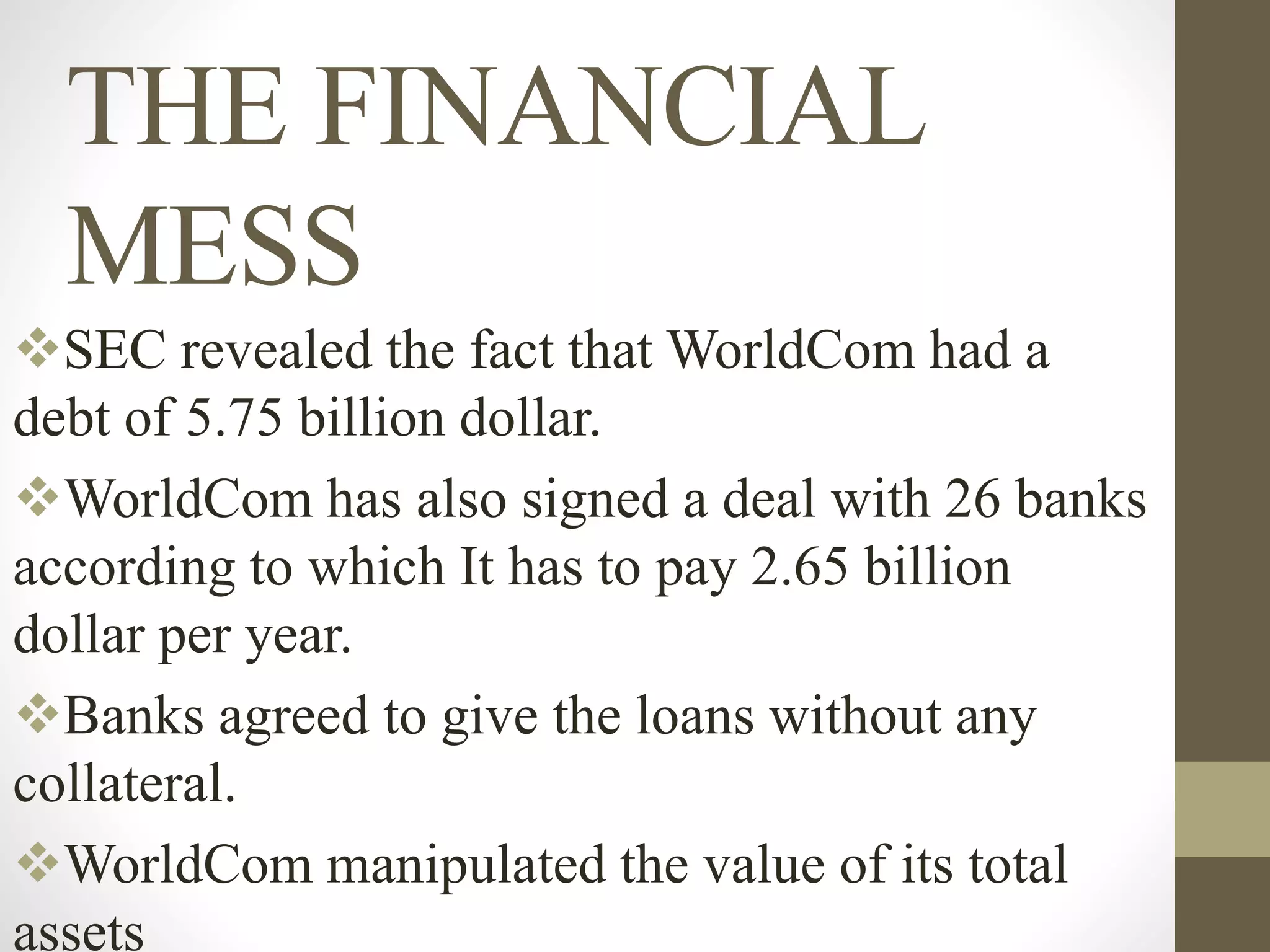THE FINANCIAL
MESS
SEC revealed the fact that WorldCom had a
debt of 5.75 billion dollar.
WorldCom has also signed a deal with 26 banks
according to which It has to pay 2.65 billion
dollar per year.
Banks agreed to give the loans without any
collateral.
WorldCom manipulated the value of its total
assets
 