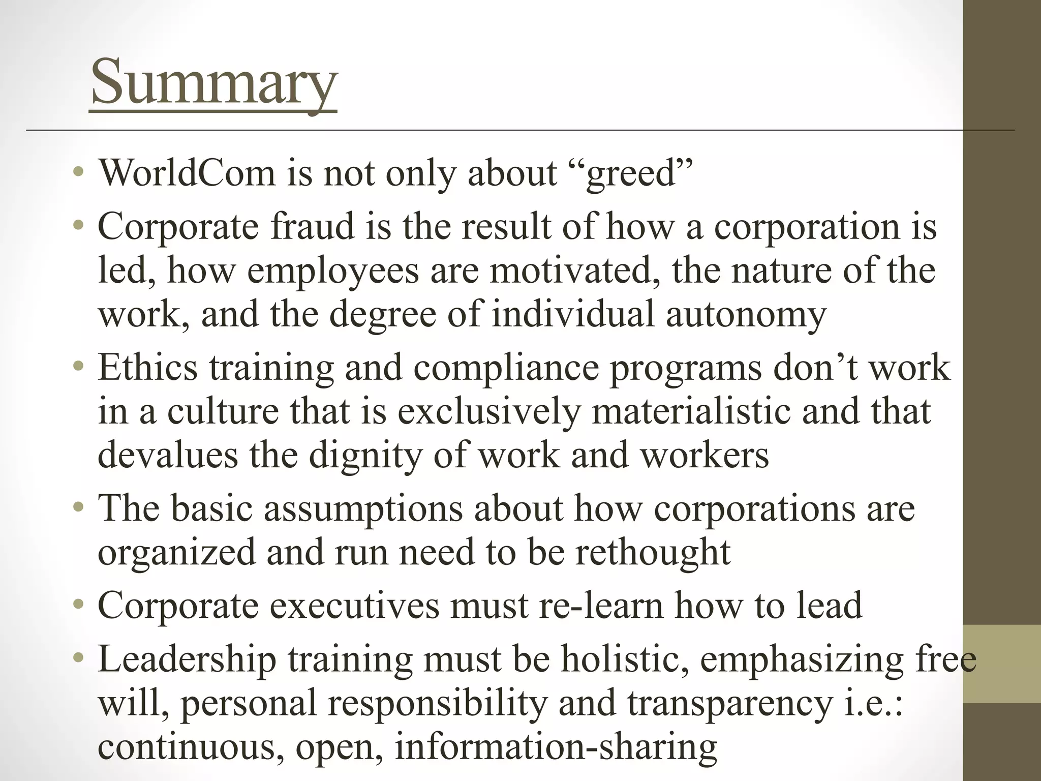 Summary
• WorldCom is not only about “greed”
• Corporate fraud is the result of how a corporation is
led, how employees are motivated, the nature of the
work, and the degree of individual autonomy
• Ethics training and compliance programs don’t work
in a culture that is exclusively materialistic and that
devalues the dignity of work and workers
• The basic assumptions about how corporations are
organized and run need to be rethought
• Corporate executives must re-learn how to lead
• Leadership training must be holistic, emphasizing free
will, personal responsibility and transparency i.e.:
continuous, open, information-sharing
 