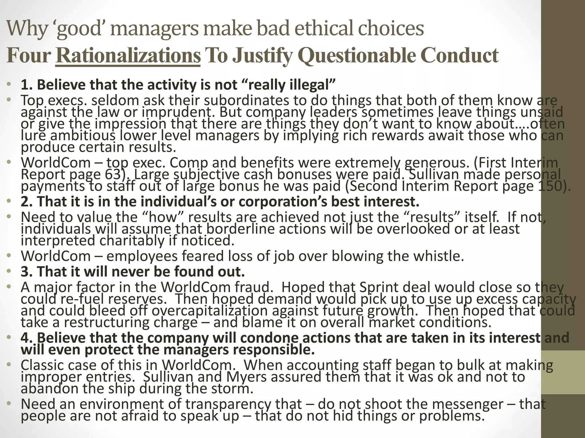 Why‘good’managersmakebadethicalchoices
Four RationalizationsTo Justify Questionable Conduct
• 1. Believe that the activity is not “really illegal”
• Top execs. seldom ask their subordinates to do things that both of them know are
against the law or imprudent. But company leaders sometimes leave things unsaid
or give the impression that there are things they don’t want to know about….often
lure ambitious lower level managers by implying rich rewards await those who can
produce certain results.
• WorldCom – top exec. Comp and benefits were extremely generous. (First Interim
Report page 63). Large subjective cash bonuses were paid. Sullivan made personal
payments to staff out of large bonus he was paid (Second Interim Report page 150).
• 2. That it is in the individual’s or corporation’s best interest.
• Need to value the “how” results are achieved not just the “results” itself. If not,
individuals will assume that borderline actions will be overlooked or at least
interpreted charitably if noticed.
• WorldCom – employees feared loss of job over blowing the whistle.
• 3. That it will never be found out.
• A major factor in the WorldCom fraud. Hoped that Sprint deal would close so they
could re-fuel reserves. Then hoped demand would pick up to use up excess capacity
and could bleed off overcapitalization against future growth. Then hoped that could
take a restructuring charge – and blame it on overall market conditions.
• 4. Believe that the company will condone actions that are taken in its interest and
will even protect the managers responsible.
• Classic case of this in WorldCom. When accounting staff began to bulk at making
improper entries. Sullivan and Myers assured them that it was ok and not to
abandon the ship during the storm.
• Need an environment of transparency that – do not shoot the messenger – that
people are not afraid to speak up – that do not hid things or problems.
 