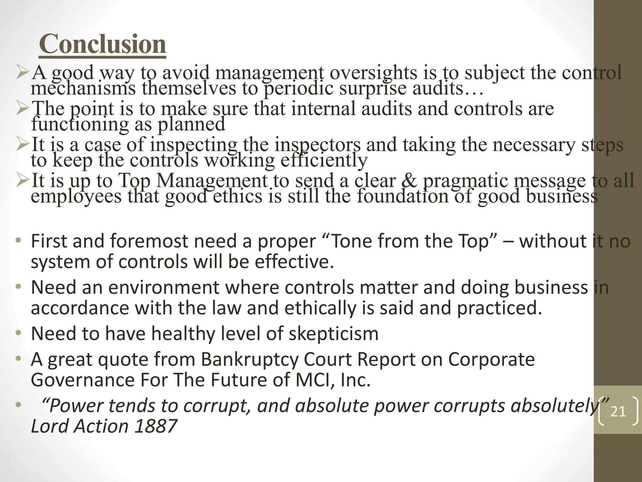 21
Conclusion
A good way to avoid management oversights is to subject the control
mechanisms themselves to periodic surprise audits…
The point is to make sure that internal audits and controls are
functioning as planned
It is a case of inspecting the inspectors and taking the necessary steps
to keep the controls working efficiently
It is up to Top Management to send a clear & pragmatic message to all
employees that good ethics is still the foundation of good business
• First and foremost need a proper “Tone from the Top” – without it no
system of controls will be effective.
• Need an environment where controls matter and doing business in
accordance with the law and ethically is said and practiced.
• Need to have healthy level of skepticism
• A great quote from Bankruptcy Court Report on Corporate
Governance For The Future of MCI, Inc.
• “Power tends to corrupt, and absolute power corrupts absolutely”
Lord Action 1887
 