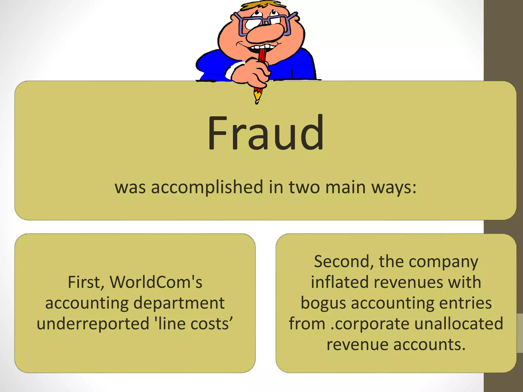 Fraud
was accomplished in two main ways:
First, WorldCom's
accounting department
underreported 'line costs’
Second, the company
inflated revenues with
bogus accounting entries
from .corporate unallocated
revenue accounts.
 