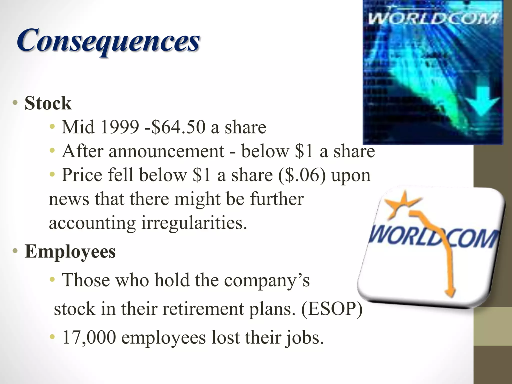 Consequences
• Stock
• Mid 1999 -$64.50 a share
• After announcement - below $1 a share
• Price fell below $1 a share ($.06) upon
news that there might be further
accounting irregularities.
• Employees
• Those who hold the company’s
stock in their retirement plans. (ESOP)
• 17,000 employees lost their jobs.
 