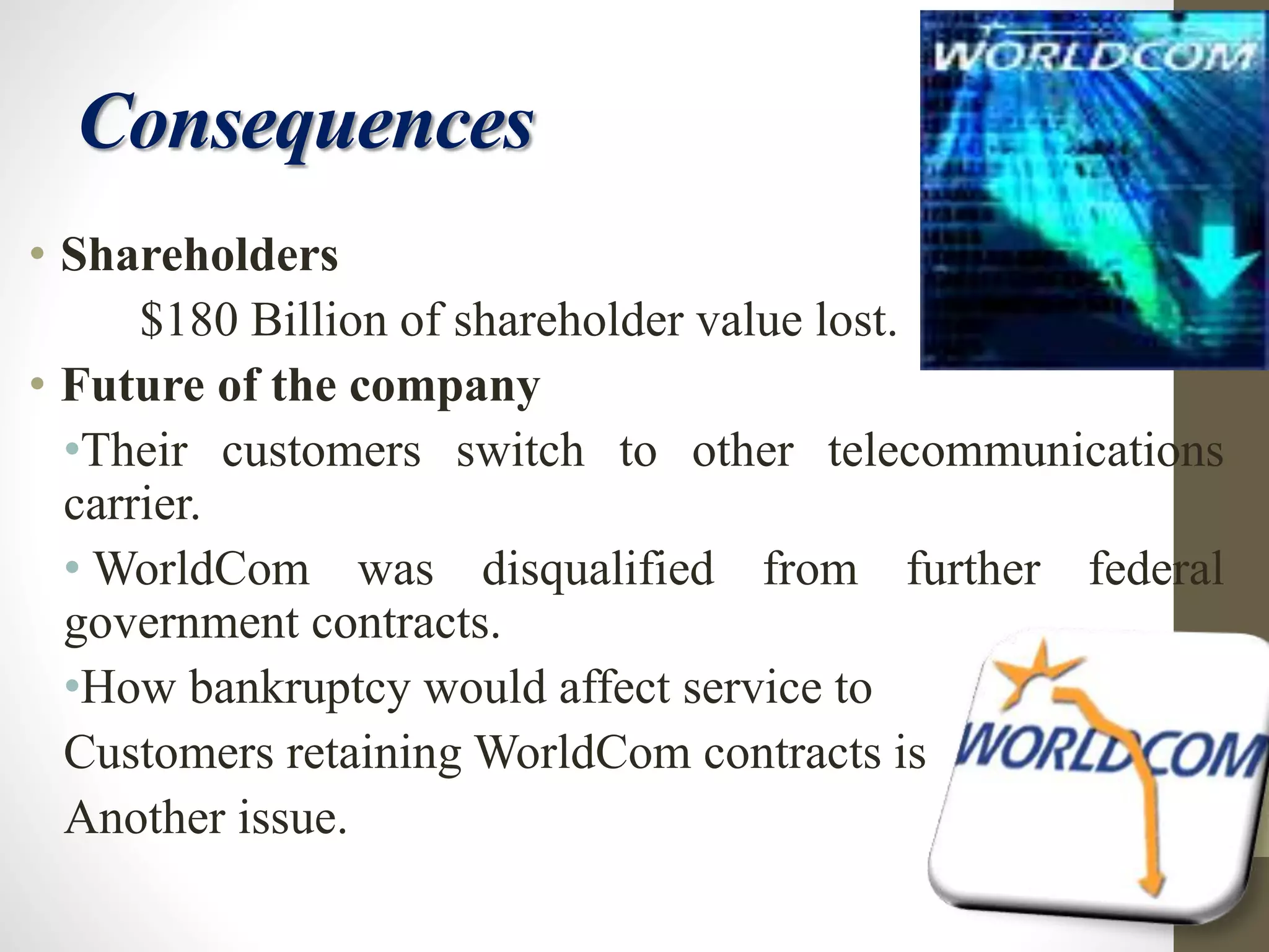 Consequences
• Shareholders
$180 Billion of shareholder value lost.
• Future of the company
•Their customers switch to other telecommunications
carrier.
• WorldCom was disqualified from further federal
government contracts.
•How bankruptcy would affect service to
Customers retaining WorldCom contracts is
Another issue.
 