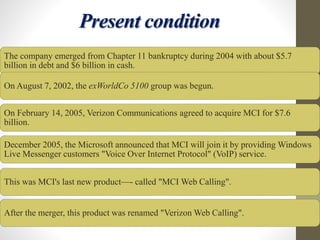 Present condition
The company emerged from Chapter 11 bankruptcy during 2004 with about $5.7
billion in debt and $6 billion in cash.
On August 7, 2002, the exWorldCo 5100 group was begun.
On February 14, 2005, Verizon Communications agreed to acquire MCI for $7.6
billion.
December 2005, the Microsoft announced that MCI will join it by providing Windows
Live Messenger customers "Voice Over Internet Protocol" (VoIP) service.
This was MCI's last new product—- called "MCI Web Calling".
After the merger, this product was renamed "Verizon Web Calling".
 