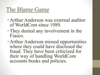 The Blame Game
•Arthur Anderson was external auditor
of WorldCom since 1989.
•They denied any involvement in the
Fiasco.
•Arthur Anderson missed opportunities
where they could have disclosed the
fraud. They have been criticized for
their way of handling WorldCom
accounts books and policies.
 