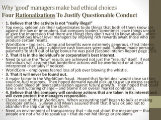 Why‘good’managersmakebadethicalchoices
Four RationalizationsTo Justify Questionable Conduct
• 1. Believe that the activity is not “really illegal”
• Top execs. seldom ask their subordinates to do things that both of them know are
against the law or imprudent. But company leaders sometimes leave things unsaid
or give the impression that there are things they don’t want to know about….often
lure ambitious lower level managers by implying rich rewards await those who can
produce certain results.
• WorldCom – top exec. Comp and benefits were extremely generous. (First Interim
Report page 63). Large subjective cash bonuses were paid. Sullivan made personal
payments to staff out of large bonus he was paid (Second Interim Report page 150).
• 2. That it is in the individual’s or corporation’s best interest.
• Need to value the “how” results are achieved not just the “results” itself. If not,
individuals will assume that borderline actions will be overlooked or at least
interpreted charitably if noticed.
• WorldCom – employees feared loss of job over blowing the whistle.
• 3. That it will never be found out.
• A major factor in the WorldCom fraud. Hoped that Sprint deal would close so they
could re-fuel reserves. Then hoped demand would pick up to use up excess capacity
and could bleed off overcapitalization against future growth. Then hoped that could
take a restructuring charge – and blame it on overall market conditions.
• 4. Believe that the company will condone actions that are taken in its interest and
will even protect the managers responsible.
• Classic case of this in WorldCom. When accounting staff began to bulk at making
improper entries. Sullivan and Myers assured them that it was ok and not to
abandon the ship during the storm.
• Need an environment of transparency that – do not shoot the messenger – that
people are not afraid to speak up – that do not hid things or problems.
 