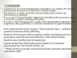21
Conclusion
A good way to avoid management oversights is to subject the control
mechanisms themselves to periodic surprise audits…
The point is to make sure that internal audits and controls are
functioning as planned
It is a case of inspecting the inspectors and taking the necessary steps
to keep the controls working efficiently
It is up to Top Management to send a clear & pragmatic message to all
employees that good ethics is still the foundation of good business
• First and foremost need a proper “Tone from the Top” – without it no
system of controls will be effective.
• Need an environment where controls matter and doing business in
accordance with the law and ethically is said and practiced.
• Need to have healthy level of skepticism
• A great quote from Bankruptcy Court Report on Corporate
Governance For The Future of MCI, Inc.
• “Power tends to corrupt, and absolute power corrupts absolutely”
Lord Action 1887
 
