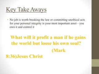 Key Take Aways
• No job is worth breaking the law or committing unethical acts
for your personal integrity is your most important asset – you
own it and control it
What will it profit a man if he gains
the world but loose his own soul?
(Mark
8:36)Jesus Christ
 