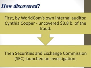 How discovered?
Then Securities and Exchange Commission
(SEC) launched an investigation.
First, by WorldCom's own internal auditor,
Cynthia Cooper - uncovered $3.8 b. of the
fraud.
 