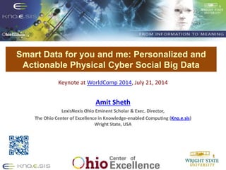 Smart Data for you and me: Personalized and
Actionable Physical Cyber Social Big Data
Put Knoesis Banner
Keynote at WorldComp 2014, July 21, 2014
Amit Sheth
LexisNexis Ohio Eminent Scholar & Exec. Director,
The Ohio Center of Excellence in Knowledge-enabled Computing (Kno.e.sis)
Wright State, USA
 
