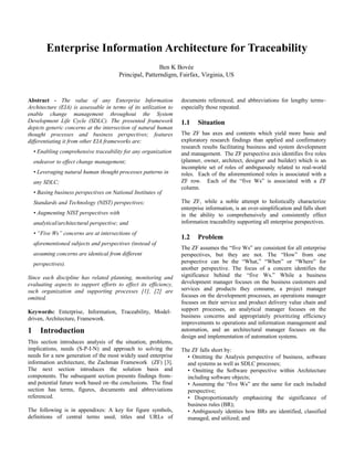 Enterprise Information Architecture for Traceability
                                                          Ben K Bovée
                                         Principal, Patterndigm, Fairfax, Virginia, US



Abstract - The value of any Enterprise Information                documents referenced, and abbreviations for lengthy terms–
Architecture (EIA) is assessable in terms of its utilization to   especially those repeated.
enable change management throughout the System
Development Life Cycle (SDLC). The presented framework            1.1    Situation
depicts generic concerns at the intersection of natural human
thought processes and business perspectives; features             The ZF has axes and contents which yield more basic and
differentiating it from other EIA frameworks are:                 exploratory research findings than applied and confirmatory
                                                                  research results facilitating business and system development
    • Enabling comprehensive traceability for any organization    and management. The ZF perspective axis identifies five roles
    endeavor to effect change management;                         (planner, owner, architect, designer and builder) which is an
                                                                  incomplete set of roles of ambiguously related to real-world
    • Leveraging natural human thought processes patterns in      roles. Each of the aforementioned roles is associated with a
    any SDLC;                                                     ZF row. Each of the “five Ws” is associated with a ZF
                                                                  column.
    • Basing business perspectives on National Institutes of
    Standards and Technology (NIST) perspectives;                 The ZF, while a noble attempt to holistically characterize
                                                                  enterprise information, is an over-simplification and falls short
    • Augmenting NIST perspectives with                           in the ability to comprehensively and consistently effect
    analytical/architectural perspective; and                     information traceability supporting all enterprise perspectives.
    • “Five Ws” concerns are at intersections of
                                                                  1.2    Problem
    aforementioned subjects and perspectives (instead of
                                                                  The ZF assumes the “five Ws” are consistent for all enterprise
    assuming concerns are identical from different                perspectives, but they are not. The “How” from one
    perspectives).                                                perspective can be the “What,” “When” or “Where” for
                                                                  another perspective. The focus of a concern identifies the
Since each discipline has related planning, monitoring and        significance behind the “five Ws.” While a business
evaluating aspects to support efforts to effect its efficiency,   development manager focuses on the business customers and
such organization and supporting processes [1], [2] are           services and products they consume, a project manager
omitted.                                                          focuses on the development processes, an operations manager
                                                                  focuses on their service and product delivery value chain and
Keywords: Enterprise, Information, Traceability, Model-           support processes, an analytical manager focuses on the
driven, Architecture, Framework.                                  business concerns and appropriately prioritizing efficiency
                                                                  improvements to operations and information management and
1      Introduction                                               automation, and an architectural manager focuses on the
                                                                  design and implementation of automation systems.
This section introduces analysis of the situation, problems,
implications, needs (S-P-I-N) and approach to solving the         The ZF falls short by:
needs for a new generation of the most widely used enterprise       • Omitting the Analysis perspective of business, software
information architecture, the Zachman Framework (ZF) [3].           and systems as well as SDLC processes;
The next section introduces the solution basis and                  • Omitting the Software perspective within Architecture
components. The subsequent section presents findings from–          including software objects;
and potential future work based on–the conclusions. The final       • Assuming the “five Ws” are the same for each included
section has terms, figures, documents and abbreviations             perspective;
referenced.                                                         • Disproportionately emphasizing the significance of
                                                                    business rules (BR);
The following is in appendixes: A key for figure symbols,           • Ambiguously identies how BRs are identified, classified
definitions of central terms used, titles and URLs of               managed, and utilized; and
 