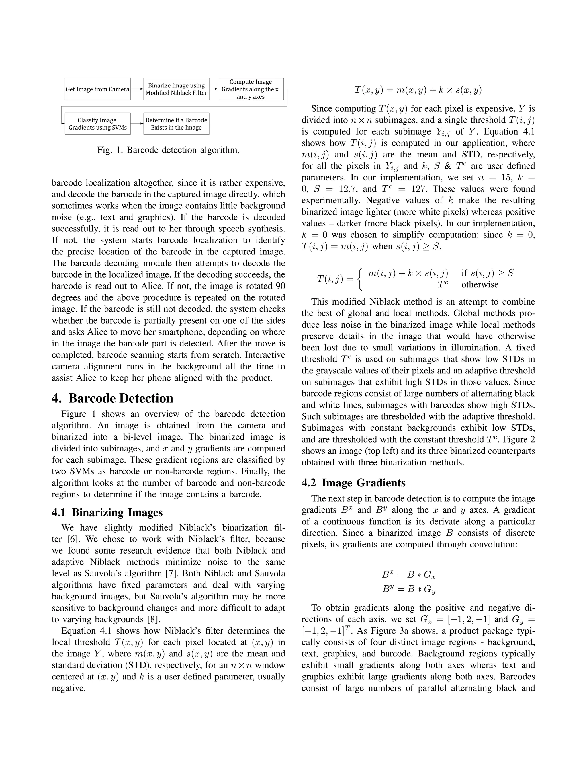 Compute Image
                            Binarize Image using
   Get Image from Camera                             Gradients along the x                    T (x, y) = m(x, y) + k × s(x, y)
                           Modified Niblack Filter
                                                          and y axes

                                                                                Since computing T (x, y) for each pixel is expensive, Y is
       Classify Image      Determine if a Barcode                            divided into n × n subimages, and a single threshold T (i, j)
    Gradients using SVMs    Exists in the Image
                                                                             is computed for each subimage Yi,j of Y . Equation 4.1
                                                                             shows how T (i, j) is computed in our application, where
             Fig. 1: Barcode detection algorithm.                            m(i, j) and s(i, j) are the mean and STD, respectively,
                                                                             for all the pixels in Yi,j and k, S & T c are user deﬁned
                                                                             parameters. In our implementation, we set n = 15, k =
barcode localization altogether, since it is rather expensive,
                                                                             0, S = 12.7, and T c = 127. These values were found
and decode the barocde in the captured image directly, which
                                                                             experimentally. Negative values of k make the resulting
sometimes works when the image contains little background
                                                                             binarized image lighter (more white pixels) whereas positive
noise (e.g., text and graphics). If the barcode is decoded
                                                                             values – darker (more black pixels). In our implementation,
successfully, it is read out to her through speech synthesis.
                                                                             k = 0 was chosen to simplify computation: since k = 0,
If not, the system starts barcode localization to identify
                                                                             T (i, j) = m(i, j) when s(i, j) ≥ S.
the precise location of the barcode in the captured image.
The barcode decoding module then attempts to decode the
barcode in the localized image. If the decoding succeeds, the                                    m(i, j) + k × s(i, j)   if s(i, j) ≥ S
                                                                                 T (i, j) =
barcode is read out to Alice. If not, the image is rotated 90                                                      Tc    otherwise
degrees and the above procedure is repeated on the rotated                      This modiﬁed Niblack method is an attempt to combine
image. If the barcode is still not decoded, the system checks                the best of global and local methods. Global methods pro-
whether the barcode is partially present on one of the sides                 duce less noise in the binarized image while local methods
and asks Alice to move her smartphone, depending on where                    preserve details in the image that would have otherwise
in the image the barcode part is detected. After the move is                 been lost due to small variations in illumination. A ﬁxed
completed, barcode scanning starts from scratch. Interactive                 threshold T c is used on subimages that show low STDs in
camera alignment runs in the background all the time to                      the grayscale values of their pixels and an adaptive threshold
assist Alice to keep her phone aligned with the product.                     on subimages that exhibit high STDs in those values. Since
                                                                             barcode regions consist of large numbers of alternating black
4. Barcode Detection                                                         and white lines, subimages with barcodes show high STDs.
   Figure 1 shows an overview of the barcode detection                       Such subimages are thresholded with the adaptive threshold.
algorithm. An image is obtained from the camera and                          Subimages with constant backgrounds exhibit low STDs,
binarized into a bi-level image. The binarized image is                      and are thresholded with the constant threshold T c . Figure 2
divided into subimages, and x and y gradients are computed                   shows an image (top left) and its three binarized counterparts
for each subimage. These gradient regions are classiﬁed by                   obtained with three binarization methods.
two SVMs as barcode or non-barcode regions. Finally, the
algorithm looks at the number of barcode and non-barcode                     4.2 Image Gradients
regions to determine if the image contains a barcode.                           The next step in barcode detection is to compute the image
4.1 Binarizing Images                                                        gradients B x and B y along the x and y axes. A gradient
                                                                             of a continuous function is its derivate along a particular
   We have slightly modiﬁed Niblack’s binarization ﬁl-
                                                                             direction. Since a binarized image B consists of discrete
ter [6]. We chose to work with Niblack’s ﬁlter, because
                                                                             pixels, its gradients are computed through convolution:
we found some research evidence that both Niblack and
adaptive Niblack methods minimize noise to the same
level as Sauvola’s algorithm [7]. Both Niblack and Sauvola                                          B x = B ∗ Gx
algorithms have ﬁxed parameters and deal with varying                                               B y = B ∗ Gy
background images, but Sauvola’s algorithm may be more
sensitive to background changes and more difﬁcult to adapt                      To obtain gradients along the positive and negative di-
to varying backgrounds [8].                                                  rections of each axis, we set Gx = [−1, 2, −1] and Gy =
   Equation 4.1 shows how Niblack’s ﬁlter determines the                     [−1, 2, −1]T . As Figure 3a shows, a product package typi-
local threshold T (x, y) for each pixel located at (x, y) in                 cally consists of four distinct image regions - background,
the image Y , where m(x, y) and s(x, y) are the mean and                     text, graphics, and barcode. Background regions typically
standard deviation (STD), respectively, for an n × n window                  exhibit small gradients along both axes wheras text and
centered at (x, y) and k is a user deﬁned parameter, usually                 graphics exhibit large gradients along both axes. Barcodes
negative.                                                                    consist of large numbers of parallel alternating black and
 