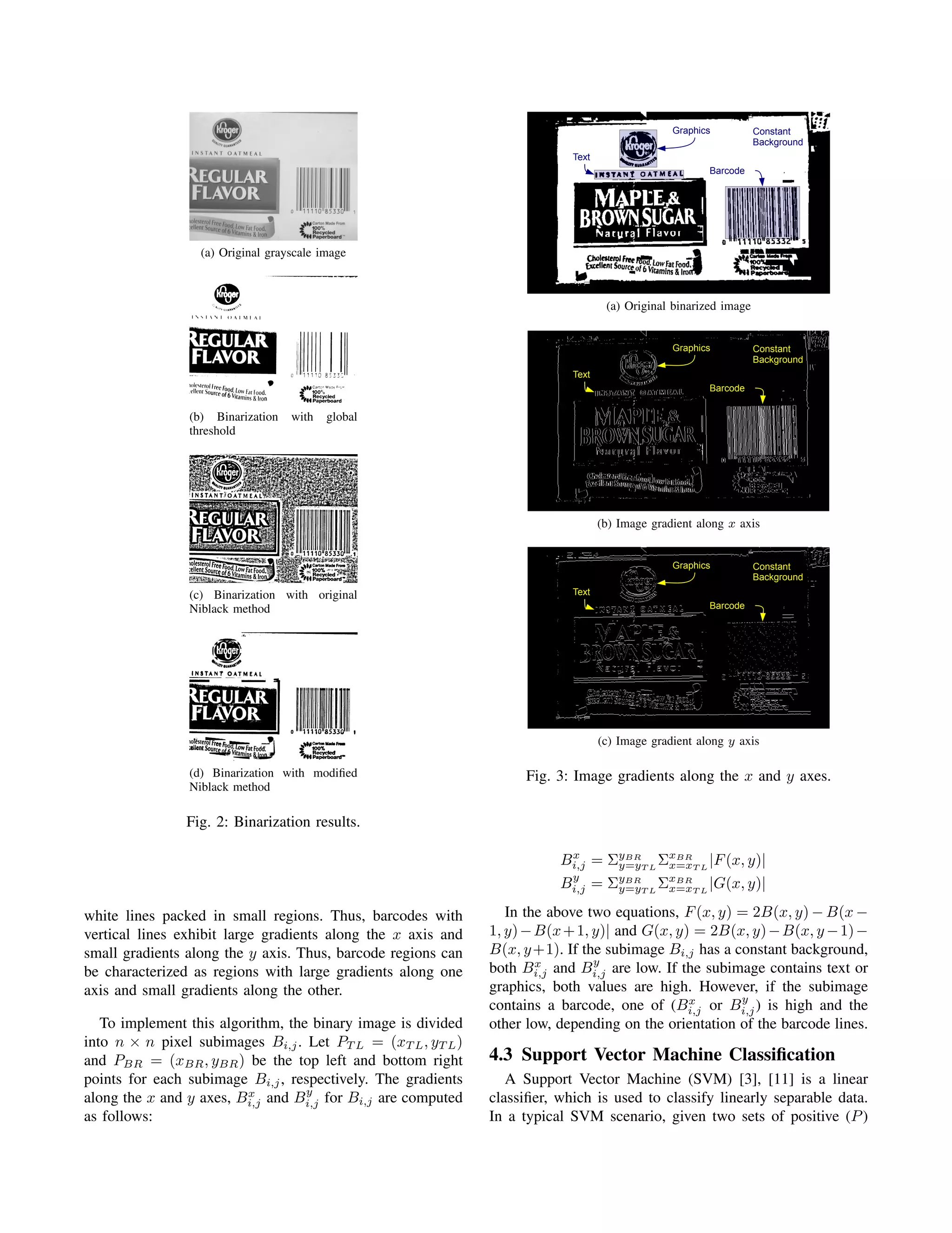 Graphics          Constant
                                                                                                                  Background
                                                                           Text
                                                                                                       Barcode




                  (a) Original grayscale image



                                                                                   (a) Original binarized image


                                                                                                Graphics          Constant
                                                                                                                  Background
                                                                           Text
                                                                                                       Barcode


                (b) Binarization   with   global
                threshold




                                                                                  (b) Image gradient along x axis


                                                                                                Graphics          Constant
                                                                                                                  Background
                (c) Binarization with original                             Text
                Niblack method                                                                         Barcode




                                                                                  (c) Image gradient along y axis

                (d) Binarization with modiﬁed                      Fig. 3: Image gradients along the x and y axes.
                Niblack method

               Fig. 2: Binarization results.

                                                                         Bi,j = ΣyBRT L ΣxBRT L |F (x, y)|
                                                                          x
                                                                                 y=y     x=x
                                                                          y
                                                                         Bi,j = ΣyBRT L ΣxBRT L |G(x, y)|
                                                                                 y=y     x=x

white lines packed in small regions. Thus, barcodes with         In the above two equations, F (x, y) = 2B(x, y) − B(x −
vertical lines exhibit large gradients along the x axis and   1, y) − B(x + 1, y)| and G(x, y) = 2B(x, y) − B(x, y − 1) −
small gradients along the y axis. Thus, barcode regions can   B(x, y +1). If the subimage Bi,j has a constant background,
                                                                      x        y
be characterized as regions with large gradients along one    both Bi,j and Bi,j are low. If the subimage contains text or
axis and small gradients along the other.                     graphics, both values are high. However, if the subimage
                                                                                              x       y
                                                              contains a barcode, one of (Bi,j or Bi,j ) is high and the
   To implement this algorithm, the binary image is divided   other low, depending on the orientation of the barcode lines.
into n × n pixel subimages Bi,j . Let PT L = (xT L , yT L )
and PBR = (xBR , yBR ) be the top left and bottom right       4.3 Support Vector Machine Classiﬁcation
points for each subimage Bi,j , respectively. The gradients      A Support Vector Machine (SVM) [3], [11] is a linear
                         x         y
along the x and y axes, Bi,j and Bi,j for Bi,j are computed   classiﬁer, which is used to classify linearly separable data.
as follows:                                                   In a typical SVM scenario, given two sets of positive (P )
 