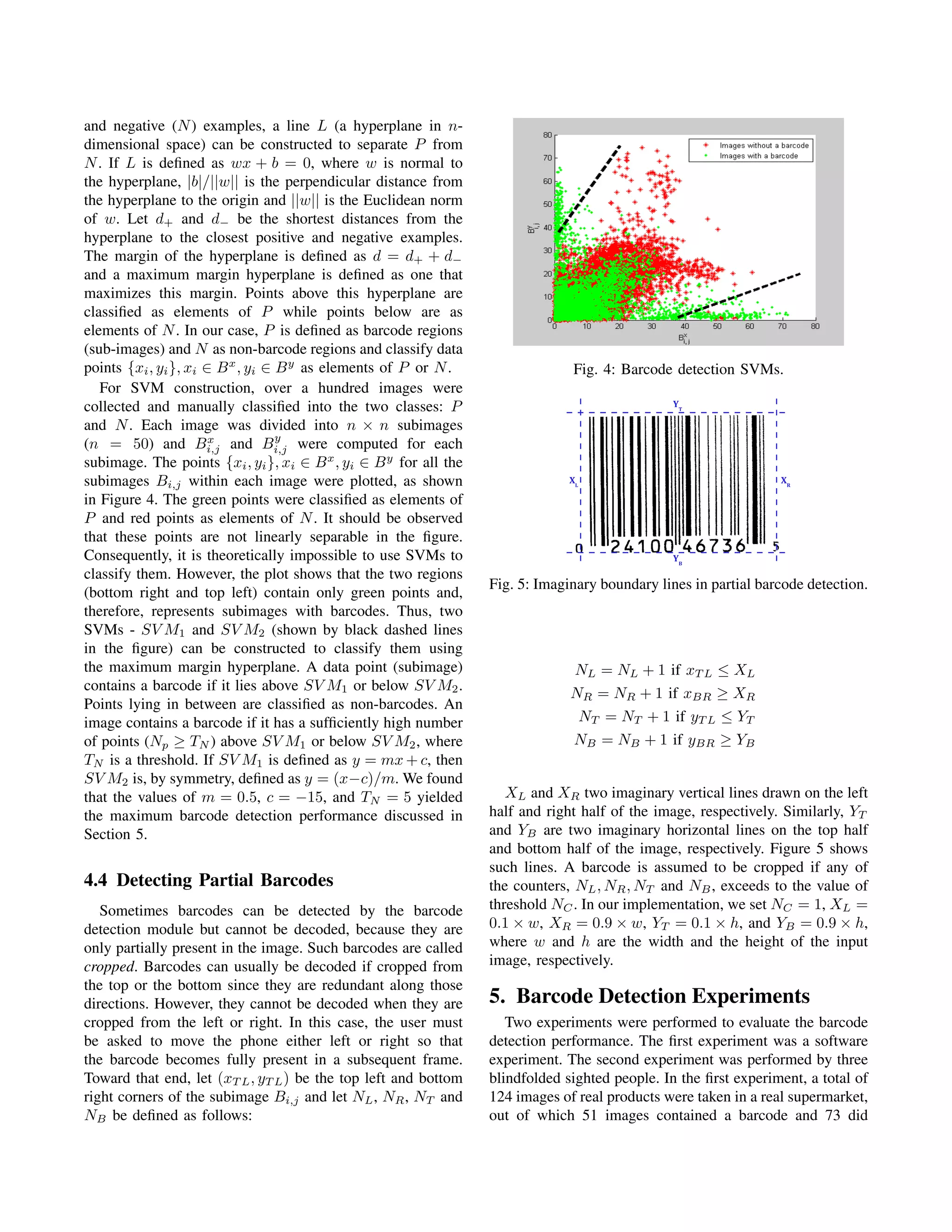 and negative (N ) examples, a line L (a hyperplane in n-
dimensional space) can be constructed to separate P from
N . If L is deﬁned as wx + b = 0, where w is normal to
the hyperplane, |b|/||w|| is the perpendicular distance from
the hyperplane to the origin and ||w|| is the Euclidean norm
of w. Let d+ and d− be the shortest distances from the
hyperplane to the closest positive and negative examples.
The margin of the hyperplane is deﬁned as d = d+ + d−
and a maximum margin hyperplane is deﬁned as one that
maximizes this margin. Points above this hyperplane are
classiﬁed as elements of P while points below are as
elements of N . In our case, P is deﬁned as barcode regions
(sub-images) and N as non-barcode regions and classify data
points {xi , yi }, xi ∈ B x , yi ∈ B y as elements of P or N .                  Fig. 4: Barcode detection SVMs.
   For SVM construction, over a hundred images were
collected and manually classiﬁed into the two classes: P                                         YT

and N . Each image was divided into n × n subimages
                       x           y
(n = 50) and Bi,j and Bi,j were computed for each
subimage. The points {xi , yi }, xi ∈ B x , yi ∈ B y for all the
subimages Bi,j within each image were plotted, as shown                         XL                                XR

in Figure 4. The green points were classiﬁed as elements of
P and red points as elements of N . It should be observed
that these points are not linearly separable in the ﬁgure.
Consequently, it is theoretically impossible to use SVMs to                                      YB
classify them. However, the plot shows that the two regions
                                                                   Fig. 5: Imaginary boundary lines in partial barcode detection.
(bottom right and top left) contain only green points and,
therefore, represents subimages with barcodes. Thus, two
SVMs - SV M1 and SV M2 (shown by black dashed lines
in the ﬁgure) can be constructed to classify them using
the maximum margin hyperplane. A data point (subimage)                           NL = NL + 1 if xT L ≤ XL
contains a barcode if it lies above SV M1 or below SV M2 .                      NR = NR + 1 if xBR ≥ XR
Points lying in between are classiﬁed as non-barcodes. An
image contains a barcode if it has a sufﬁciently high number                         NT = NT + 1 if yT L ≤ YT
of points (Np ≥ TN ) above SV M1 or below SV M2 , where                          NB = NB + 1 if yBR ≥ YB
TN is a threshold. If SV M1 is deﬁned as y = mx + c, then
SV M2 is, by symmetry, deﬁned as y = (x−c)/m. We found
that the values of m = 0.5, c = −15, and TN = 5 yielded               XL and XR two imaginary vertical lines drawn on the left
the maximum barcode detection performance discussed in             half and right half of the image, respectively. Similarly, YT
Section 5.                                                         and YB are two imaginary horizontal lines on the top half
                                                                   and bottom half of the image, respectively. Figure 5 shows
                                                                   such lines. A barcode is assumed to be cropped if any of
4.4 Detecting Partial Barcodes                                     the counters, NL , NR , NT and NB , exceeds to the value of
   Sometimes barcodes can be detected by the barcode               threshold NC . In our implementation, we set NC = 1, XL =
detection module but cannot be decoded, because they are           0.1 × w, XR = 0.9 × w, YT = 0.1 × h, and YB = 0.9 × h,
only partially present in the image. Such barcodes are called      where w and h are the width and the height of the input
cropped. Barcodes can usually be decoded if cropped from           image, respectively.
the top or the bottom since they are redundant along those
directions. However, they cannot be decoded when they are          5. Barcode Detection Experiments
cropped from the left or right. In this case, the user must           Two experiments were performed to evaluate the barcode
be asked to move the phone either left or right so that            detection performance. The ﬁrst experiment was a software
the barcode becomes fully present in a subsequent frame.           experiment. The second experiment was performed by three
Toward that end, let (xT L , yT L ) be the top left and bottom     blindfolded sighted people. In the ﬁrst experiment, a total of
right corners of the subimage Bi,j and let NL , NR , NT and        124 images of real products were taken in a real supermarket,
NB be deﬁned as follows:                                           out of which 51 images contained a barcode and 73 did
 