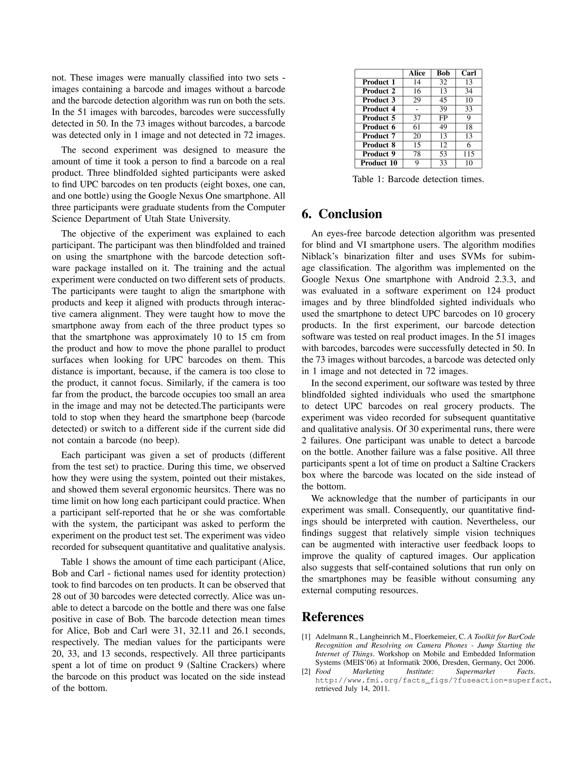 Alice   Bob    Carl
not. These images were manually classiﬁed into two sets -                          Product 1      14      32     13
images containing a barcode and images without a barcode                           Product 2      16      13     34
and the barcode detection algorithm was run on both the sets.                      Product 3      29      45     10
In the 51 images with barcodes, barcodes were successfully                         Product 4       -      39     33
                                                                                   Product 5      37     FP      9
detected in 50. In the 73 images without barcodes, a barcode                       Product 6      61      49     18
was detected only in 1 image and not detected in 72 images.                        Product 7      20      13     13
                                                                                   Product 8      15      12     6
   The second experiment was designed to measure the                               Product 9      78      53    115
amount of time it took a person to ﬁnd a barcode on a real                         Product 10      9      33     10
product. Three blindfolded sighted participants were asked
                                                                                Table 1: Barcode detection times.
to ﬁnd UPC barcodes on ten products (eight boxes, one can,
and one bottle) using the Google Nexus One smartphone. All
three participants were graduate students from the Computer
Science Department of Utah State University.                      6. Conclusion
   The objective of the experiment was explained to each             An eyes-free barcode detection algorithm was presented
participant. The participant was then blindfolded and trained     for blind and VI smartphone users. The algorithm modiﬁes
on using the smartphone with the barcode detection soft-          Niblack’s binarization ﬁlter and uses SVMs for subim-
ware package installed on it. The training and the actual         age classiﬁcation. The algorithm was implemented on the
experiment were conducted on two different sets of products.      Google Nexus One smartphone with Android 2.3.3, and
The participants were taught to align the smartphone with         was evaluated in a software experiment on 124 product
products and keep it aligned with products through interac-       images and by three blindfolded sighted individuals who
tive camera alignment. They were taught how to move the           used the smartphone to detect UPC barcodes on 10 grocery
smartphone away from each of the three product types so           products. In the ﬁrst experiment, our barcode detection
that the smartphone was approximately 10 to 15 cm from            software was tested on real product images. In the 51 images
the product and how to move the phone parallel to product         with barcodes, barcodes were successfully detected in 50. In
surfaces when looking for UPC barcodes on them. This              the 73 images without barcodes, a barcode was detected only
distance is important, because, if the camera is too close to     in 1 image and not detected in 72 images.
the product, it cannot focus. Similarly, if the camera is too        In the second experiment, our software was tested by three
far from the product, the barcode occupies too small an area      blindfolded sighted individuals who used the smartphone
in the image and may not be detected.The participants were        to detect UPC barcodes on real grocery products. The
told to stop when they heard the smartphone beep (barcode         experiment was video recorded for subsequent quantitative
detected) or switch to a different side if the current side did   and qualitative analysis. Of 30 experimental runs, there were
not contain a barcode (no beep).                                  2 failures. One participant was unable to detect a barcode
   Each participant was given a set of products (different        on the bottle. Another failure was a false positive. All three
from the test set) to practice. During this time, we observed     participants spent a lot of time on product a Saltine Crackers
how they were using the system, pointed out their mistakes,       box where the barcode was located on the side instead of
and showed them several ergonomic heursitcs. There was no         the bottom.
time limit on how long each participant could practice. When         We acknowledge that the number of participants in our
a participant self-reported that he or she was comfortable        experiment was small. Consequently, our quantitative ﬁnd-
with the system, the participant was asked to perform the         ings should be interpreted with caution. Nevertheless, our
experiment on the product test set. The experiment was video      ﬁndings suggest that relatively simple vision techniques
recorded for subsequent quantitative and qualitative analysis.    can be augmented with interactive user feedback loops to
                                                                  improve the quality of captured images. Our application
   Table 1 shows the amount of time each participant (Alice,
                                                                  also suggests that self-contained solutions that run only on
Bob and Carl - ﬁctional names used for identity protection)
                                                                  the smartphones may be feasible without consuming any
took to ﬁnd barcodes on ten products. It can be observed that
                                                                  external computing resources.
28 out of 30 barcodes were detected correctly. Alice was un-
able to detect a barcode on the bottle and there was one false
positive in case of Bob. The barcode detection mean times         References
for Alice, Bob and Carl were 31, 32.11 and 26.1 seconds,
                                                                  [1] Adelmann R., Langheinrich M., Floerkemeier, C. A Toolkit for BarCode
respectively. The median values for the participants were             Recognition and Resolving on Camera Phones - Jump Starting the
20, 33, and 13 seconds, respectively. All three participants          Internet of Things. Workshop on Mobile and Embedded Information
spent a lot of time on product 9 (Saltine Crackers) where             Systems (MEIS’06) at Informatik 2006, Dresden, Germany, Oct 2006.
                                                                  [2] Food        Marketing      Institute:     Supermarket          Facts.
the barcode on this product was located on the side instead           http://www.fmi.org/facts_figs/?fuseaction=superfact,
of the bottom.                                                        retrieved July 14, 2011.
 