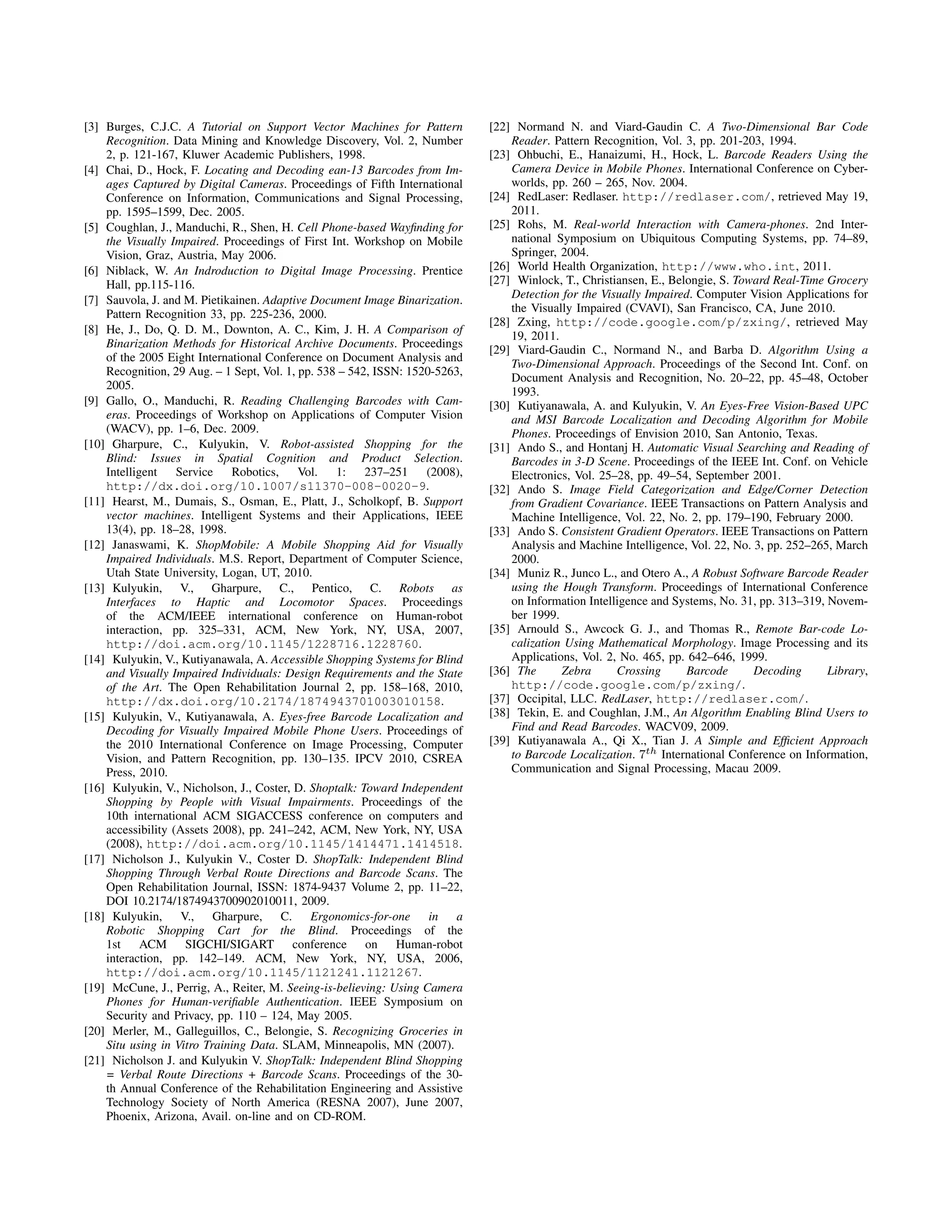 [3] Burges, C.J.C. A Tutorial on Support Vector Machines for Pattern         [22] Normand N. and Viard-Gaudin C. A Two-Dimensional Bar Code
    Recognition. Data Mining and Knowledge Discovery, Vol. 2, Number             Reader. Pattern Recognition, Vol. 3, pp. 201-203, 1994.
    2, p. 121-167, Kluwer Academic Publishers, 1998.                         [23] Ohbuchi, E., Hanaizumi, H., Hock, L. Barcode Readers Using the
[4] Chai, D., Hock, F. Locating and Decoding ean-13 Barcodes from Im-            Camera Device in Mobile Phones. International Conference on Cyber-
    ages Captured by Digital Cameras. Proceedings of Fifth International         worlds, pp. 260 – 265, Nov. 2004.
    Conference on Information, Communications and Signal Processing,         [24] RedLaser: Redlaser. http://redlaser.com/, retrieved May 19,
    pp. 1595–1599, Dec. 2005.                                                    2011.
[5] Coughlan, J., Manduchi, R., Shen, H. Cell Phone-based Wayﬁnding for      [25] Rohs, M. Real-world Interaction with Camera-phones. 2nd Inter-
    the Visually Impaired. Proceedings of First Int. Workshop on Mobile          national Symposium on Ubiquitous Computing Systems, pp. 74–89,
    Vision, Graz, Austria, May 2006.                                             Springer, 2004.
[6] Niblack, W. An Indroduction to Digital Image Processing. Prentice        [26] World Health Organization, http://www.who.int, 2011.
    Hall, pp.115-116.                                                        [27] Winlock, T., Christiansen, E., Belongie, S. Toward Real-Time Grocery
[7] Sauvola, J. and M. Pietikainen. Adaptive Document Image Binarization.        Detection for the Visually Impaired. Computer Vision Applications for
    Pattern Recognition 33, pp. 225-236, 2000.                                   the Visually Impaired (CVAVI), San Francisco, CA, June 2010.
                                                                             [28] Zxing, http://code.google.com/p/zxing/, retrieved May
[8] He, J., Do, Q. D. M., Downton, A. C., Kim, J. H. A Comparison of
                                                                                 19, 2011.
    Binarization Methods for Historical Archive Documents. Proceedings
                                                                             [29] Viard-Gaudin C., Normand N., and Barba D. Algorithm Using a
    of the 2005 Eight International Conference on Document Analysis and
                                                                                 Two-Dimensional Approach. Proceedings of the Second Int. Conf. on
    Recognition, 29 Aug. – 1 Sept, Vol. 1, pp. 538 – 542, ISSN: 1520-5263,
                                                                                 Document Analysis and Recognition, No. 20–22, pp. 45–48, October
    2005.
                                                                                 1993.
[9] Gallo, O., Manduchi, R. Reading Challenging Barcodes with Cam-           [30] Kutiyanawala, A. and Kulyukin, V. An Eyes-Free Vision-Based UPC
    eras. Proceedings of Workshop on Applications of Computer Vision             and MSI Barcode Localization and Decoding Algorithm for Mobile
    (WACV), pp. 1–6, Dec. 2009.                                                  Phones. Proceedings of Envision 2010, San Antonio, Texas.
[10] Gharpure, C., Kulyukin, V. Robot-assisted Shopping for the              [31] Ando S., and Hontanj H. Automatic Visual Searching and Reading of
    Blind: Issues in Spatial Cognition and Product Selection.                    Barcodes in 3-D Scene. Proceedings of the IEEE Int. Conf. on Vehicle
    Intelligent    Service   Robotics,     Vol.   1:    237–251    (2008),       Electronics, Vol. 25–28, pp. 49–54, September 2001.
    http://dx.doi.org/10.1007/s11370-008-0020-9.                             [32] Ando S. Image Field Categorization and Edge/Corner Detection
[11] Hearst, M., Dumais, S., Osman, E., Platt, J., Scholkopf, B. Support         from Gradient Covariance. IEEE Transactions on Pattern Analysis and
    vector machines. Intelligent Systems and their Applications, IEEE            Machine Intelligence, Vol. 22, No. 2, pp. 179–190, February 2000.
    13(4), pp. 18–28, 1998.                                                  [33] Ando S. Consistent Gradient Operators. IEEE Transactions on Pattern
[12] Janaswami, K. ShopMobile: A Mobile Shopping Aid for Visually                Analysis and Machine Intelligence, Vol. 22, No. 3, pp. 252–265, March
    Impaired Individuals. M.S. Report, Department of Computer Science,           2000.
    Utah State University, Logan, UT, 2010.                                  [34] Muniz R., Junco L., and Otero A., A Robust Software Barcode Reader
[13] Kulyukin, V., Gharpure, C., Pentico, C. Robots as                           using the Hough Transform. Proceedings of International Conference
    Interfaces to Haptic and Locomotor Spaces. Proceedings                       on Information Intelligence and Systems, No. 31, pp. 313–319, Novem-
    of the ACM/IEEE international conference on Human-robot                      ber 1999.
    interaction, pp. 325–331, ACM, New York, NY, USA, 2007,                  [35] Arnould S., Awcock G. J., and Thomas R., Remote Bar-code Lo-
    http://doi.acm.org/10.1145/1228716.1228760.                                  calization Using Mathematical Morphology. Image Processing and its
[14] Kulyukin, V., Kutiyanawala, A. Accessible Shopping Systems for Blind        Applications, Vol. 2, No. 465, pp. 642–646, 1999.
    and Visually Impaired Individuals: Design Requirements and the State     [36] The      Zebra      Crossing      Barcode      Decoding      Library,
    of the Art. The Open Rehabilitation Journal 2, pp. 158–168, 2010,            http://code.google.com/p/zxing/.
    http://dx.doi.org/10.2174/1874943701003010158.                           [37] Occipital, LLC. RedLaser, http://redlaser.com/.
[15] Kulyukin, V., Kutiyanawala, A. Eyes-free Barcode Localization and       [38] Tekin, E. and Coughlan, J.M., An Algorithm Enabling Blind Users to
    Decoding for Visually Impaired Mobile Phone Users. Proceedings of            Find and Read Barcodes. WACV09, 2009.
    the 2010 International Conference on Image Processing, Computer          [39] Kutiyanawala A., Qi X., Tian J. A Simple and Efﬁcient Approach
    Vision, and Pattern Recognition, pp. 130–135. IPCV 2010, CSREA               to Barcode Localization. 7th International Conference on Information,
    Press, 2010.                                                                 Communication and Signal Processing, Macau 2009.
[16] Kulyukin, V., Nicholson, J., Coster, D. Shoptalk: Toward Independent
    Shopping by People with Visual Impairments. Proceedings of the
    10th international ACM SIGACCESS conference on computers and
    accessibility (Assets 2008), pp. 241–242, ACM, New York, NY, USA
    (2008), http://doi.acm.org/10.1145/1414471.1414518.
[17] Nicholson J., Kulyukin V., Coster D. ShopTalk: Independent Blind
    Shopping Through Verbal Route Directions and Barcode Scans. The
    Open Rehabilitation Journal, ISSN: 1874-9437 Volume 2, pp. 11–22,
    DOI 10.2174/1874943700902010011, 2009.
[18] Kulyukin, V., Gharpure, C. Ergonomics-for-one in a
    Robotic Shopping Cart for the Blind. Proceedings of the
    1st ACM SIGCHI/SIGART conference on Human-robot
    interaction, pp. 142–149. ACM, New York, NY, USA, 2006,
    http://doi.acm.org/10.1145/1121241.1121267.
[19] McCune, J., Perrig, A., Reiter, M. Seeing-is-believing: Using Camera
    Phones for Human-veriﬁable Authentication. IEEE Symposium on
    Security and Privacy, pp. 110 – 124, May 2005.
[20] Merler, M., Galleguillos, C., Belongie, S. Recognizing Groceries in
    Situ using in Vitro Training Data. SLAM, Minneapolis, MN (2007).
[21] Nicholson J. and Kulyukin V. ShopTalk: Independent Blind Shopping
    = Verbal Route Directions + Barcode Scans. Proceedings of the 30-
    th Annual Conference of the Rehabilitation Engineering and Assistive
    Technology Society of North America (RESNA 2007), June 2007,
    Phoenix, Arizona, Avail. on-line and on CD-ROM.
 