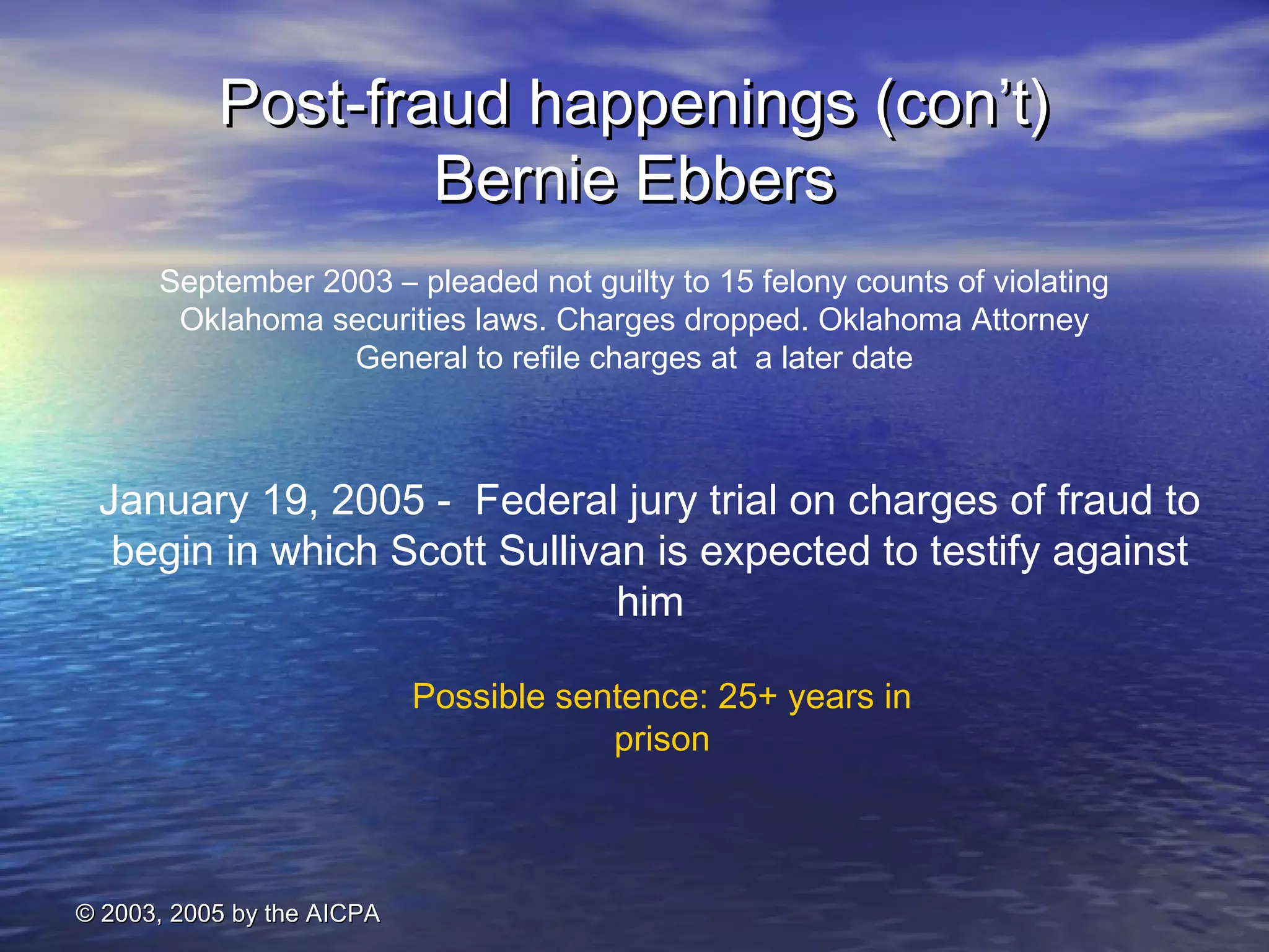 PPoosstt--ffrraauudd hhaappppeenniinnggss ((ccoonn’’tt)) 
September 2003 – pleaded not guilty to 15 felony counts of violating 
Oklahoma securities laws. Charges dropped. Oklahoma Attorney 
General to refile charges at a later date 
© 22000033,, 22000055 bbyy tthhee AAIICCPPAA 
BBeerrnniiee EEbbbbeerrss 
January 19, 2005 - Federal jury trial on charges of fraud to 
begin in which Scott Sullivan is expected to testify against 
him 
Possible sentence: 25+ years in 
prison 
 