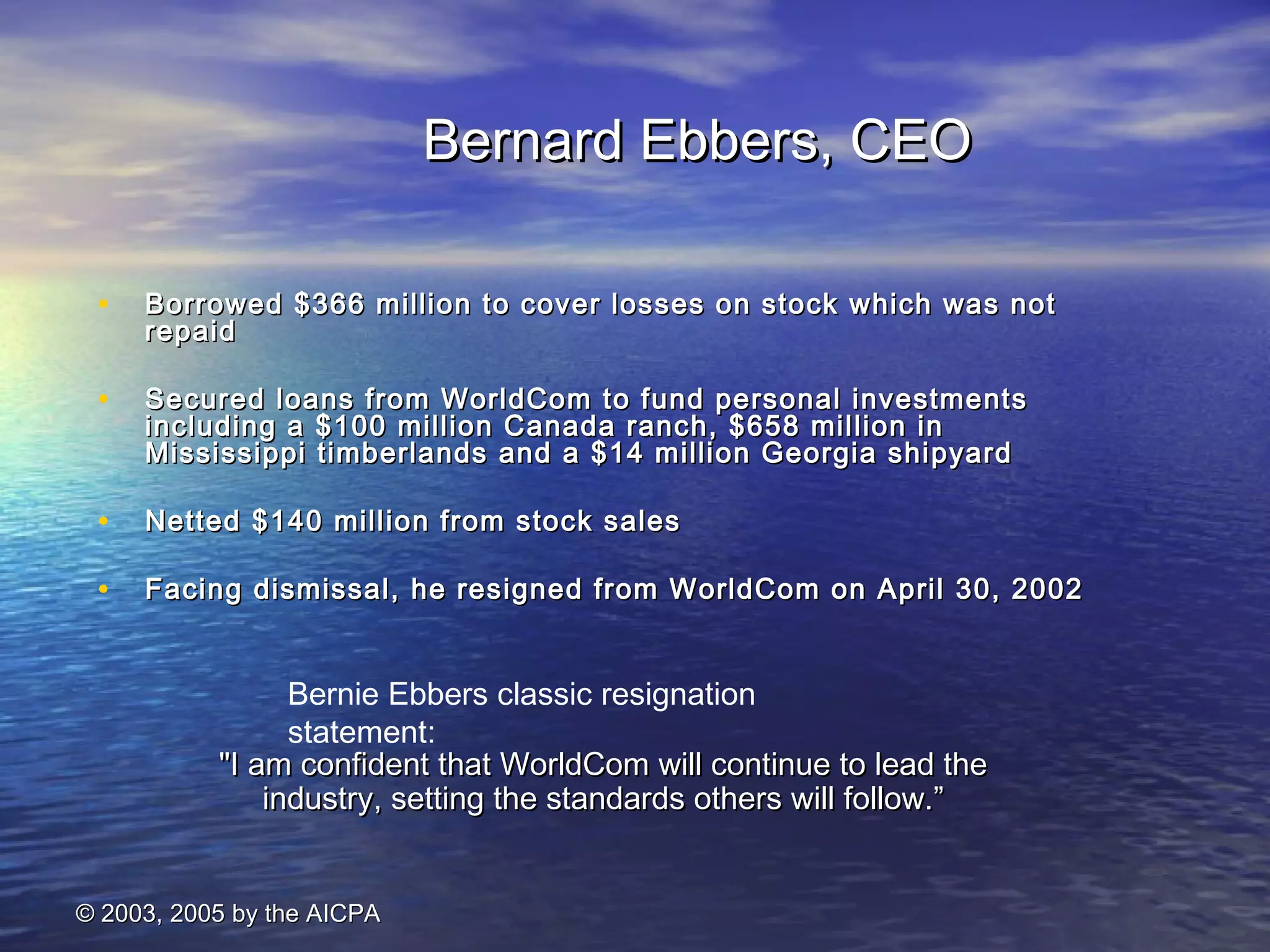 Bernie Ebbers classic resignation 
statement: 
© 22000033,, 22000055 bbyy tthhee AAIICCPPAA 
BBeerrnnaarrdd EEbbbbeerrss,, CCEEOO 
• BBoorrrroowweedd $$336666 mmiilllliioonn ttoo ccoovveerr lloosssseess oonn ssttoocckk wwhhiicchh wwaass nnoott 
rreeppaaiidd 
• SSeeccuurreedd llooaannss ffrroomm WWoorrllddCCoomm ttoo ffuunndd ppeerrssoonnaall iinnvveessttmmeennttss 
iinncclluuddiinngg aa $$110000 mmiilllliioonn CCaannaaddaa rraanncchh,, $$665588 mmiilllliioonn iinn 
MMiissssiissssiippppii ttiimmbbeerrllaannddss aanndd aa $$1144 mmiilllliioonn GGeeoorrggiiaa sshhiippyyaarrdd 
• NNeetttteedd $$114400 mmiilllliioonn ffrroomm ssttoocckk ssaalleess 
• FFaacciinngg ddiissmmiissssaall,, hhee rreessiiggnneedd ffrroomm WWoorrllddCCoomm oonn AApprriill 3300,, 22000022 
""II aamm ccoonnffiiddeenntt tthhaatt WWoorrllddCCoomm wwiillll ccoonnttiinnuuee ttoo lleeaadd tthhee 
iinndduussttrryy,, sseettttiinngg tthhee ssttaannddaarrddss ootthheerrss wwiillll ffoollllooww..”” 
 