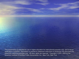 This presentation is intended for use in higher education for instructional ppuurrppoosseess oonnllyy,, aanndd iiss nnoott ffoorr 
aapppplliiccaattiioonn iinn pprraaccttiiccee.. PPeerrmmiissssiioonn iiss ggrraanntteedd ttoo ccllaassssrroooomm iinnssttrruuccttoorrss ttoo pphhoottooccooppyy tthhiiss ddooccuummeenntt ffoorr 
ccllaassssrroooomm tteeaacchhiinngg ppuurrppoosseess oonnllyy.. AAllll ootthheerr rriigghhttss aarree rreesseerrvveedd.. CCooppyyrriigghhtt © 22000033,, 22000055 bbyy tthhee 
AAmmeerriiccaann IInnssttiittuuttee ooff CCeerrttiiffiieedd PPuubblliicc AAccccoouunnttaannttss,, IInncc..,, NNeeww YYoorrkk,, NNeeww YYoorrkk.. 
 