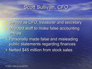 SSccootttt SSuulllliivvaann,, CCFFOO 
• SSeerrvveedd aass CCFFOO,, ttrreeaassuurreerr aanndd sseeccrreettaarryy 
• DDiirreecctteedd ssttaaffff ttoo mmaakkee ffaallssee aaccccoouunnttiinngg 
eennttrriieess 
• PPeerrssoonnaallllyy mmaaddee ffaallssee aanndd mmiisslleeaaddiinngg 
ppuubblliicc ssttaatteemmeennttss rreeggaarrddiinngg ffiinnaanncceess 
• NNeetttteedd $$4455 mmiilllliioonn ffrroomm ssttoocckk ssaalleess 
© 22000033,, 22000055 bbyy tthhee AAIICCPPAA 
 