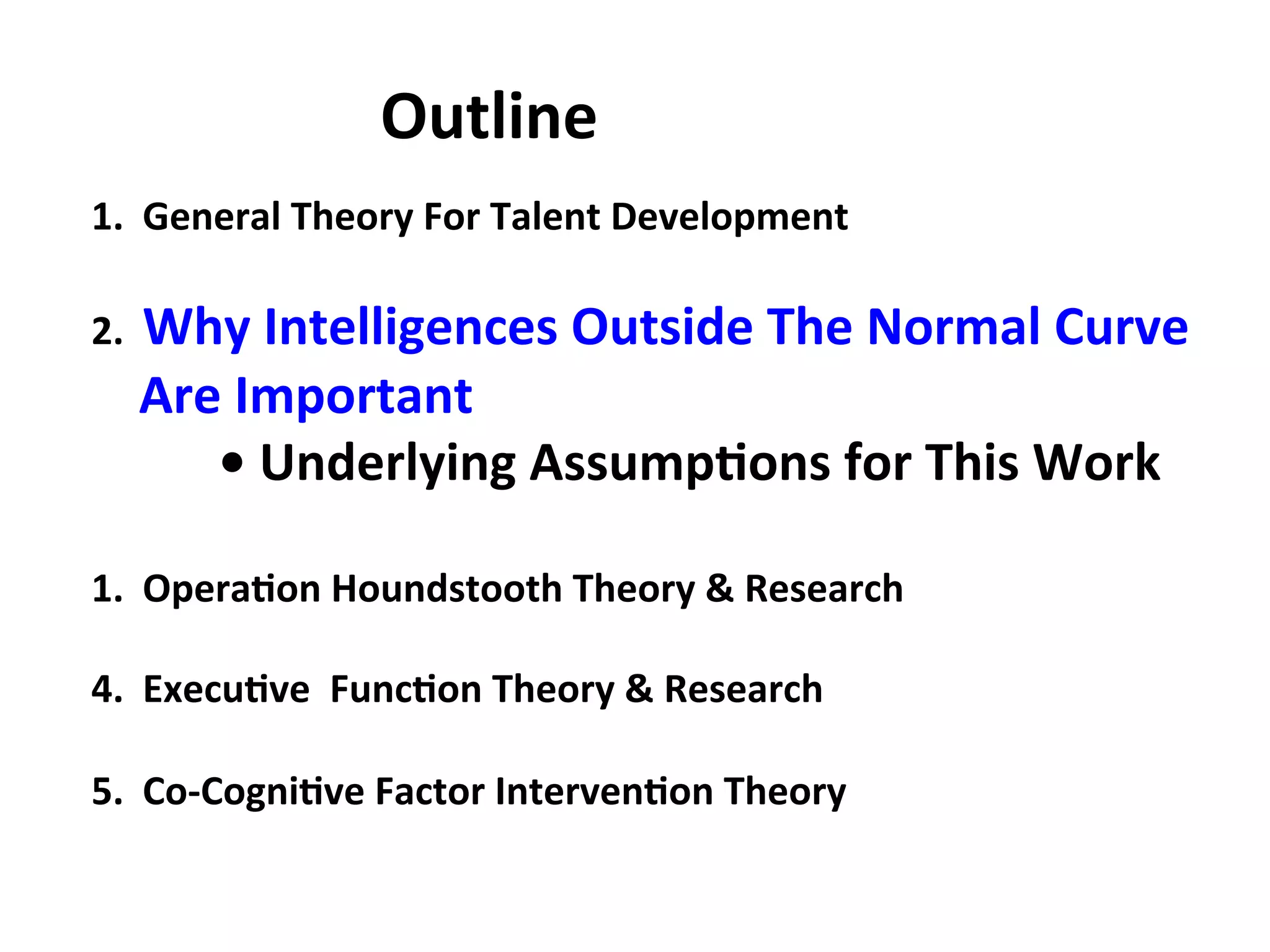 1.
General
Theory
For
Talent
Development
2.
Why
Intelligences
Outside
The
Normal
Curve
Are
Important
•
Underlying
Assump:ons
for
This
Work
1.
Opera:on
Houndstooth
Theory
&
Research
4.
Execu:ve
Func:on
Theory
&
Research
5.
Co-‐Cogni:ve
Factor
Interven:on
Theory
Outline