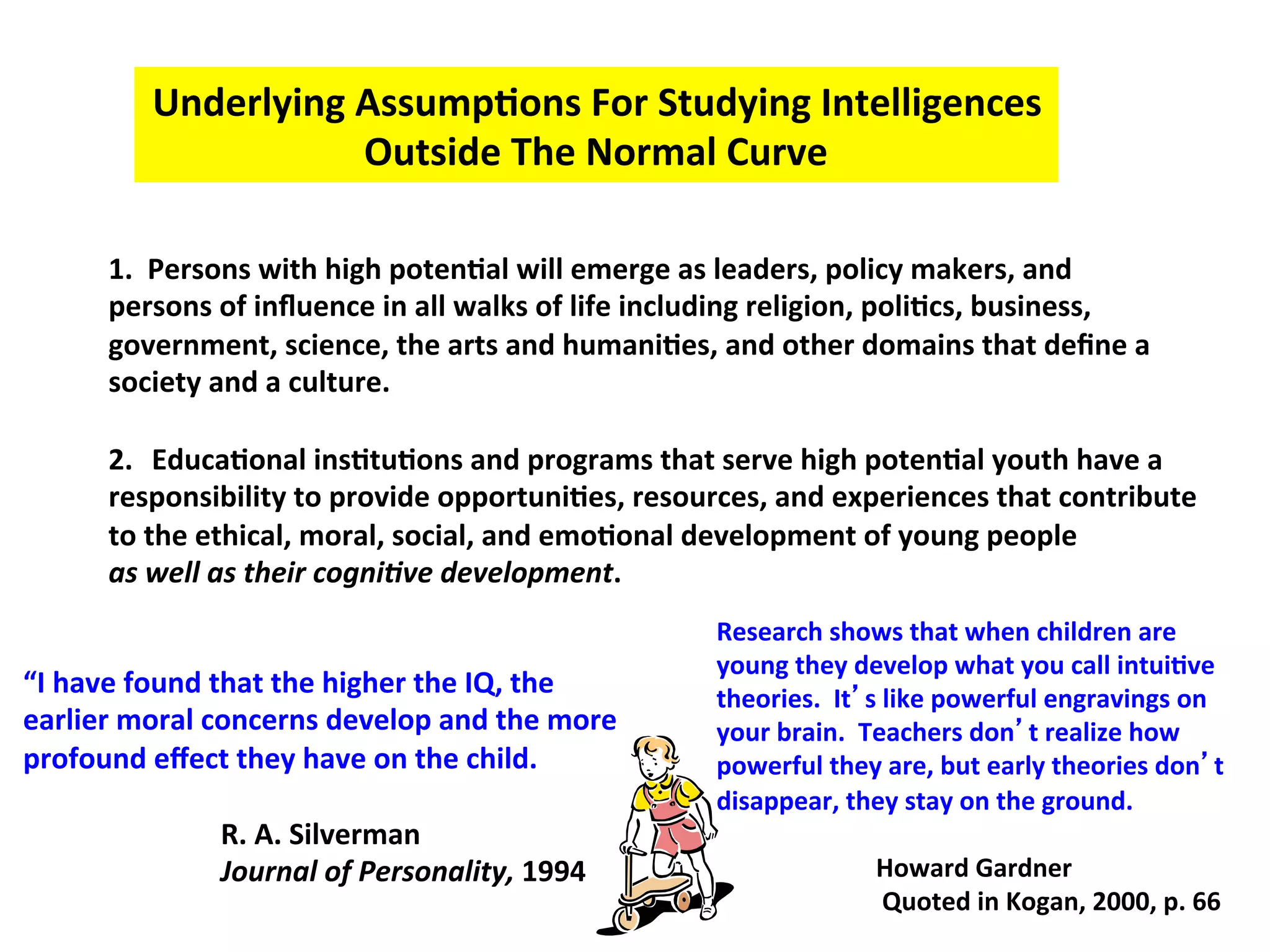 Underlying
Assump:ons
For
Studying
Intelligences
Outside
The
Normal
Curve
1.
Persons
with
high
poten:al
will
emerge
as
leaders,
policy
makers,
and
persons
of
influence
in
all
walks
of
life
including
religion,
poli:cs,
business,
government,
science,
the
arts
and
humani:es,
and
other
domains
that
define
a
society
and
a
culture.
2. Educa:onal
ins:tu:ons
and
programs
that
serve
high
poten:al
youth
have
a
responsibility
to
provide
opportuni:es,
resources,
and
experiences
that
contribute
to
the
ethical,
moral,
social,
and
emo:onal
development
of
young
people
as
well
as
their
cogni/ve
development.
“I
have
found
that
the
higher
the
IQ,
the
earlier
moral
concerns
develop
and
the
more
profound
effect
they
have
on
the
child.
R.
A.
Silverman
Journal
of
Personality,
1994
Research
shows
that
when
children
are
young
they
develop
what
you
call
intui:ve
theories.
It’s
like
powerful
engravings
on
your
brain.
Teachers
don’t
realize
how
powerful
they
are,
but
early
theories
don’t
disappear,
they
stay
on
the
ground.
Howard
Gardner
Quoted
in
Kogan,
2000,
p.
66