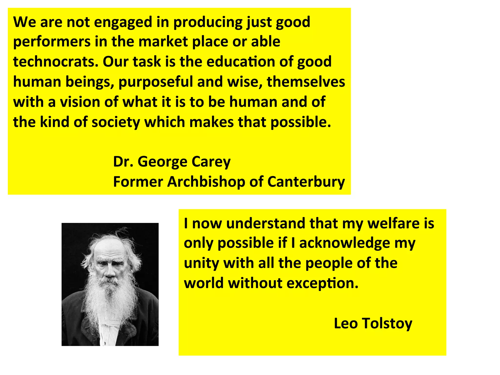 We
are
not
engaged
in
producing
just
good
performers
in
the
market
place
or
able
technocrats.
Our
task
is
the
educa:on
of
good
human
beings,
purposeful
and
wise,
themselves
with
a
vision
of
what
it
is
to
be
human
and
of
the
kind
of
society
which
makes
that
possible.
Dr.
George
Carey
Former
Archbishop
of
Canterbury
I
now
understand
that
my
welfare
is
only
possible
if
I
acknowledge
my
unity
with
all
the
people
of
the
world
without
excep:on.
Leo
Tolstoy