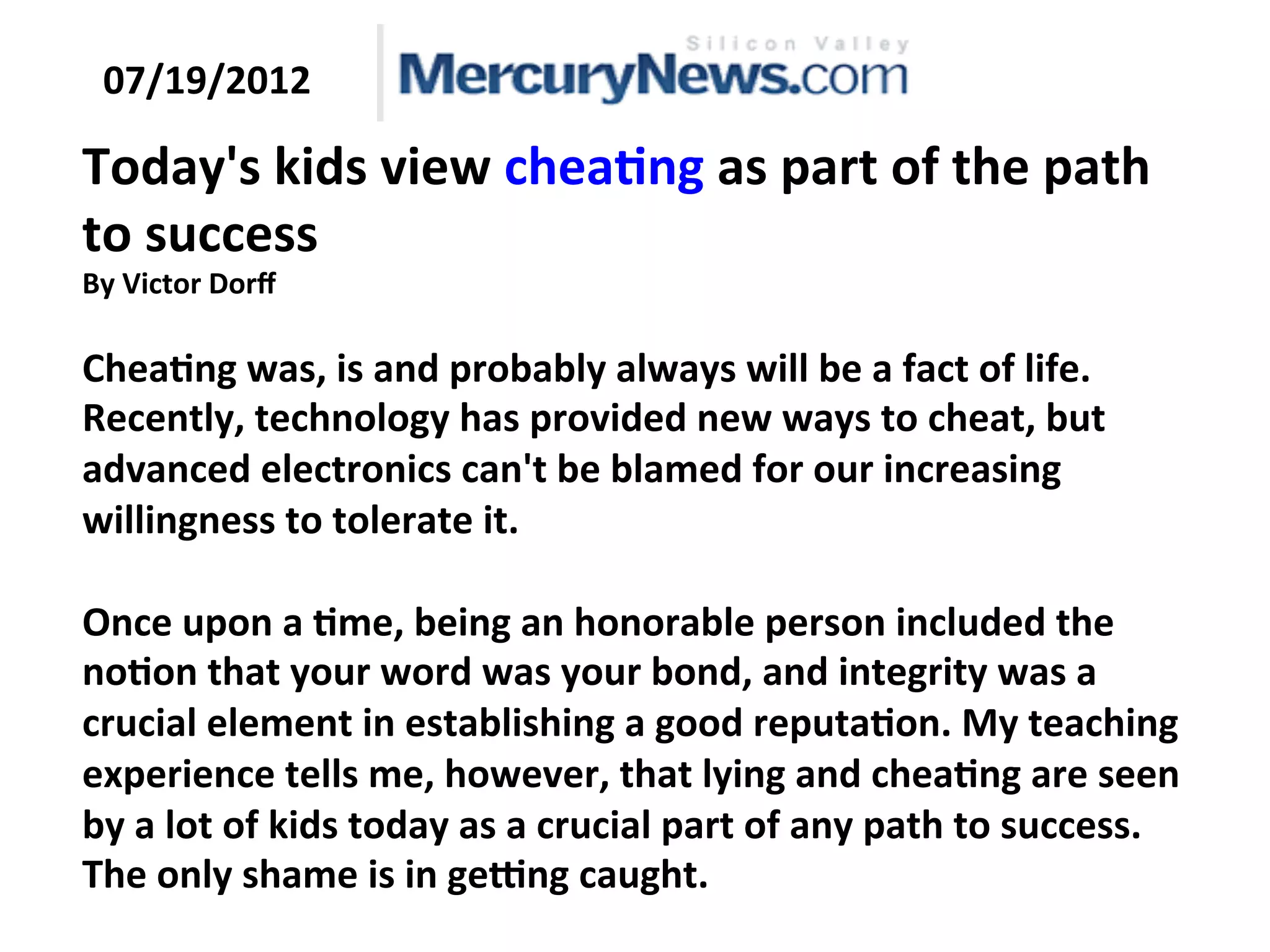 Today's
kids
view
chea:ng
as
part
of
the
path
to
success
By
Victor
Dorff
Chea:ng
was,
is
and
probably
always
will
be
a
fact
of
life.
Recently,
technology
has
provided
new
ways
to
cheat,
but
advanced
electronics
can't
be
blamed
for
our
increasing
willingness
to
tolerate
it.
Once
upon
a
:me,
being
an
honorable
person
included
the
no:on
that
your
word
was
your
bond,
and
integrity
was
a
crucial
element
in
establishing
a
good
reputa:on.
My
teaching
experience
tells
me,
however,
that
lying
and
chea:ng
are
seen
by
a
lot
of
kids
today
as
a
crucial
part
of
any
path
to
success.
The
only
shame
is
in
geong
caught.
07/19/2012